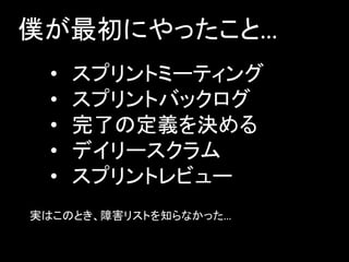僕が最初にやったこと…
  •   スプリントミーティング
  •   スプリントバックログ
  •   完了の定義を決める
  •   デイリースクラム
  •   スプリントレビュー
実はこのとき、障害リストを知らなかった…
 
