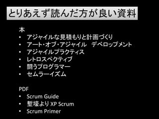 とりあえず読んだ方が良い資料
 本
 • アジャイルな見積もりと計画づくり
 • アート・オブ・アジャイル デベロップメント
 • アジャイルプラクティス
 • レトロスペクティブ
 • 闘うプログラマー
 • セムラーイズム

 PDF
 • Scrum Guide
 • 塹壕より XP Scrum
 • Scrum Primer
 
