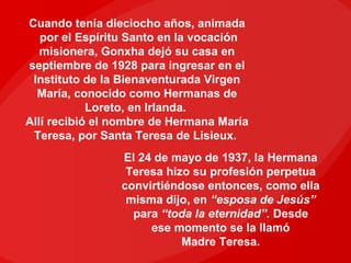 Cuando tenía dieciocho años, animada
   por el Espíritu Santo en la vocación
   misionera, Gonxha dejó su casa en
septiembre de 1928 para ingresar en el
 Instituto de la Bienaventurada Virgen
  María, conocido como Hermanas de
            Loreto, en Irlanda.
Allí recibió el nombre de Hermana María
 Teresa, por Santa Teresa de Lisieux.
                El 24 de mayo de 1937, la Hermana
                 Teresa hizo su profesión perpetua
                convirtiéndose entonces, como ella
                 misma dijo, en “esposa de Jesús”
                  para “toda la eternidad”. Desde
                     ese momento se la llamó
                           Madre Teresa.
 