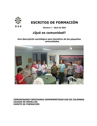 ESCRITOS DE FORMACIÓN
 EAS
                         Número 1 – Abril de 2004

               ¿Qué es comunidad?

  Una descripción sociológica para beneficio de las pequeñas
                           comunidades




COMUNIDADES CRISTIANAS COMPROMETIDAS EAS DE COLOMBIA
CIUDAD DE MEDELLÍN
COMITÉ DE FORMACIÓN
 