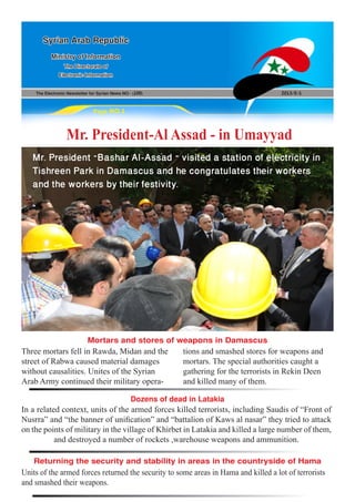 The Electronic Newsletter for Syrian News NO0 )100( 2013/5/1
Syrian Arab Republic
Ministry of Information
The Directorate of
Electronic Information
Page NO.1
Mr. President-Al Assad - in Umayyad
In a related context, units of the armed forces killed terrorists, including Saudis of “Front of
Nusrra” and “the banner of unification” and “battalion of Kaws al nasar” they tried to attack
on the points of military in the village of Khirbet in Latakia and killed a large number of them,
and destroyed a number of rockets ,warehouse weapons and ammunition.
Units of the armed forces returned the security to some areas in Hama and killed a lot of terrorists
and smashed their weapons.
Three mortars fell in Rawda, Midan and the
street of Rabwa caused material damages
without causalities. Unites of the Syrian
Arab Army continued their military opera-
tions and smashed stores for weapons and
mortars. The special authorities caught a
gathering for the terrorists in Rekin Deen
and killed many of them.
Dozens of dead in Latakia
Returning the security and stability in areas in the countryside of Hama
Mortars and stores of weapons in Damascus
Mr. President –Bashar Al-Assad – visited a station of electricity in
Tishreen Park in Damascus and he congratulates their workers
and the workers by their festivity.
 