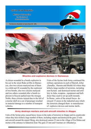 The Electronic Newsletter for Syrian News NO0 )101( 2013/5/2
Syrian Arab Republic
Ministry of Information
The Directorate of
Electronic Information
Page NO.1
Units of the Syrian army caused heavy losses in the ranks of terrorists in Aleppo and its countryside
where they have killed a large number of them, including snipers and destroyed the guns 23 mm
anti-aircraft around the airport Meng, also destroyed cannon 23 mm in the village of Ein Dokna and
mortar at the entrance to Industrial Zone The guns 23 mm and 4 mortars at t Alhaidariya.
A citizen wounded in a bomb explosion in
his car in the street Rukn al-Din in Damas-
cus, also two citizen martyred one of them
is a child and 28 wounded by the explosion
of two bombs, also two citizens martyred
and two others wounded after a bomb ex-
plosion in bicycle parked near the mosque
Noble, three citizens injured due to the fall of
a mortar shell on a car of passenger resulted
in material damage to a number of transport
vehicles.
Units of the Syrian Arab Army continued the
military operations in each of Barzeh ,Jobar
,Zamalka , Harasta and Sheikh Ali where they
killed a large number of terrorists, including
non-Syrians and destroyed mortar and artil-
lery in Adra, weapons , equipment and bull-
dozer they used to set up earth mounds.
In Doma , units of the armed forces de-
stroyed 15 stores in the industrial area which
the terrorists changed them to manufacture
of explosive devices and mortar shells .
Army destroys mortars and anti-aircraft missiles in Aleppo
Missiles and explosive devices in Damascus
 