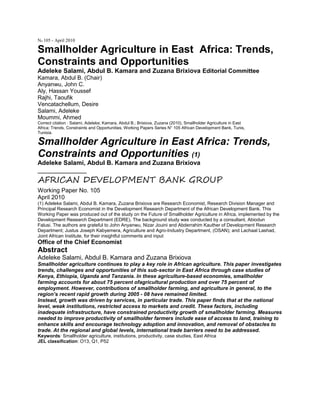 No 105 - April 2010
Smallholder Agriculture in East Africa: Trends,
Constraints and Opportunities
Adeleke Salami, Abdul B. Kamara and Zuzana Brixiova Editorial Committee
Kamara, Abdul B. (Chair)
Anyanwu, John C.
Aly, Hassan Youssef
Rajhi, Taoufik
Vencatachellum, Desire
Salami, Adeleke
Moummi, Ahmed
Correct citation : Salami, Adeleke; Kamara, Abdul B.; Brixiova, Zuzana (2010), Smallholder Agriculture in East
Africa: Trends, Constraints and Opportunities, Working Papers Series N° 105 African Development Bank, Tunis,
Tunisia.
Smallholder Agriculture in East Africa: Trends,
Constraints and Opportunities (1)
Adeleke Salami, Abdul B. Kamara and Zuzana Brixiova
______________
AFRICAN DEVELOPMENT BANK GROUP
Working Paper No. 105
April 2010
(1) Adeleke Salami, Abdul B. Kamara, Zuzana Brixiova are Research Economist, Research Division Manager and
Principal Research Economist in the Development Research Department of the African Development Bank. This
Working Paper was produced out of the study on the Future of Smallholder Agriculture in Africa, implemented by the
Development Research Department (EDRE). The background study was conducted by a consultant, Abiodun
Falusi. The authors are grateful to John Anyanwu, Nizar Jouini and Abderrahim Kauther of Development Research
Department; Justus Joseph Kabyemera, Agriculture and Agro-Industry Department, (OSAN); and Lachaal Lashad,
Joint African Institute, for their insightful comments and input
Office of the Chief Economist
Abstract
Adeleke Salami, Abdul B. Kamara and Zuzana Brixiova
Smallholder agriculture continues to play a key role in African agriculture. This paper investigates
trends, challenges and opportunities of this sub-sector in East Africa through case studies of
Kenya, Ethiopia, Uganda and Tanzania. In these agriculture-based economies, smallholder
farming accounts for about 75 percent ofagricultural production and over 75 percent of
employment. However, contributions of smallholder farming, and agriculture in general, to the
region’s recent rapid growth during 2005 - 08 have remained limited.
Instead, growth was driven by services, in particular trade. This paper finds that at the national
level, weak institutions, restricted access to markets and credit. These factors, including
inadequate infrastructure, have constrained productivity growth of smallholder farming. Measures
needed to improve productivity of smallholder farmers include ease of access to land, training to
enhance skills and encourage technology adoption and innovation, and removal of obstacles to
trade. At the regional and global levels, international trade barriers need to be addressed.
Keywords: Smallholder agriculture, institutions, productivity, case studies, East Africa
JEL classification: O13, Q1, P52
 