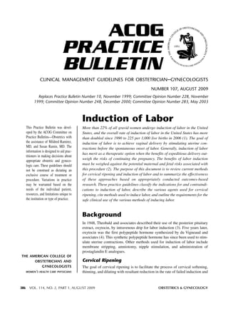 ACOG
PRACTICE
BULLETIN
CLINICAL MANAGEMENT GUIDELINES FOR OBSTETRICIAN–GYNECOLOGISTS
NUMBER 107, AUGUST 2009
Replaces Practice Bulletin Number 10, November 1999; Committee Opinion Number 228, November
1999; Committee Opinion Number 248, December 2000; Committee Opinion Number 283, May 2003

Induction of Labor
This Practice Bulletin was developed by the ACOG Committee on
Practice Bulletins—Obstetrics with
the assistance of Mildred Ramirez,
MD, and Susan Ramin, MD. The
information is designed to aid practitioners in making decisions about
appropriate obstetric and gynecologic care. These guidelines should
not be construed as dictating an
exclusive course of treatment or
procedure. Variations in practice
may be warranted based on the
needs of the individual patient,
resources, and limitations unique to
the institution or type of practice.

More than 22% of all gravid women undergo induction of labor in the United
States, and the overall rate of induction of labor in the United States has more
than doubled since 1990 to 225 per 1,000 live births in 2006 (1). The goal of
induction of labor is to achieve vaginal delivery by stimulating uterine contractions before the spontaneous onset of labor. Generally, induction of labor
has merit as a therapeutic option when the benefits of expeditious delivery outweigh the risks of continuing the pregnancy. The benefits of labor induction
must be weighed against the potential maternal and fetal risks associated with
this procedure (2). The purpose of this document is to review current methods
for cervical ripening and induction of labor and to summarize the effectiveness
of these approaches based on appropriately conducted outcomes-based
research. These practice guidelines classify the indications for and contraindications to induction of labor, describe the various agents used for cervical
ripening, cite methods used to induce labor, and outline the requirements for the
safe clinical use of the various methods of inducing labor.

Background
In 1948, Theobald and associates described their use of the posterior pituitary
extract, oxytocin, by intravenous drip for labor induction (3). Five years later,
oxytocin was the first polypeptide hormone synthesized by du Vigneaud and
associates (4). This synthetic polypeptide hormone has since been used to stimulate uterine contractions. Other methods used for induction of labor include
membrane stripping, amniotomy, nipple stimulation, and administration of
prostaglandin E analogues.
THE AMERICAN COLLEGE OF
OBSTETRICIANS AND
GYNECOLOGISTS
WOMEN’S HEALTH CARE PHYSICIANS

386

Cervical Ripening
The goal of cervical ripening is to facilitate the process of cervical softening,
thinning, and dilating with resultant reduction in the rate of failed induction and

VOL. 114, NO. 2, PART 1, AUGUST 2009

OBSTETRICS & GYNECOLOGY

 