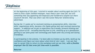 At the beginning of this year, I started to wonder about working again but felt I’d
need to find a super flexible employer, most likely a part time job, but still
something that was appealing and impactful and wondered if anyone out there
would fit the bill. That was when I saw the Career Returner Scheme being
advertised.
During the 11 weeks we’ve received training on presentation skills, interview
skills, negotiations skills, become a Six Sigma yellow belt and received mentoring
support. In addition we’ve got to experience the friendly, forward thinking and
crazy culture of O2 – including learning how to jive, dressing up as a ghostbuster,
getting to use some great new technology and made some very strong and lasting
friendships.
In participating in the scheme, I’ve been able to freshen up my skills, build up my
confidence and figure out more about what kind of role I want. I can see that
now is a great time to return to the workplace and can see that, with a flexible
employer like O2 that even full time work is possible.
Returner
 
