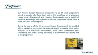 Our Pioneer Career Returners programme is an 11 week programme
aimed at people who have been out of the workforce on a voluntary
career break of between 2 and 10 years. These people have a wealth of
technical knowledge and experience and the programme offers them a
route back into the workplace.
During the course of the 11 weeks our Career Returners will be provided
with a period of supported transition designed to update their skills,
readjust to a corporate environment, build their professional self-
confidence, and offer a strong possibility of a permanent role at the end
of the programme.
 