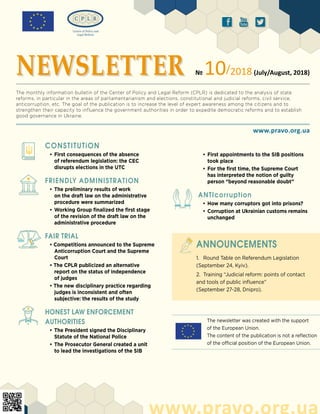 The newsletter was created with the support
of the European Union.
The content of the publication is not a reflection
of the official position of the European Union.
ä ð å
CONSTITUTiON
•	First consequences of the absence
of referendum legislation: the CEC
disrupts elections in the UTC
FRIENDLY ADMINISTRATION
•	The preliminary results of work
on the draft law on the administrative
procedure were summarized
•	Working Group finalized the first stage
of the revision of the draft law on the
administrative procedure	
FAIR TRIAL
• Competitions announced to the Supreme
Anticorruption Court and the Supreme
Court
• The CPLR publicized an alternative
report on the status of independence
of judges
• The new disciplinary practice regarding
judges is inconsistent and often
subjective: the results of the study
HONEST LAW ENFORCEMENT
AUTHORITIES
•	The President signed the Disciplinary
Statute of the National Police
•	The Prosecutor General created a unit
to lead the investigations of the SIB
www.pravo.org.ua
www.pravo.org.ua
NEWSLETTER № 10/2018 (July/August, 2018)
The monthly information bulletin of the Center of Policy and Legal Reform (CPLR) is dedicated to the analysis of state
reforms, in particular in the areas of parliamentarianism and elections, constitutional and judicial reforms, civil service,
anticorruption, etc. The goal of the publication is to increase the level of expert awareness among the citizens and to
strengthen their capacity to influence the government authorities in order to expedite democratic reforms and to establish
good governance in Ukraine.
1.	 Round Table on Referendum Legislation
(September 24, Kyiv).
2.	 Training “Judicial reform: points of contact
and tools of public influence”
(September 27-28, Dnipro).
ANNOUNCEMENTS
•	First appointments to the SIB positions
took place
•	For the first time, the Supreme Court
has interpreted the notion of guilty
person “beyond reasonable doubt”
ANTIcorruption
•	How many corruptors got into prisons?
•	Corruption at Ukrainian customs remains
unchanged
 
