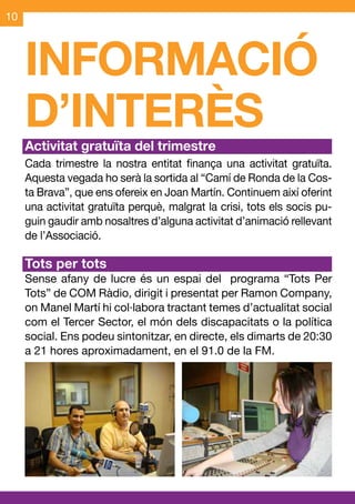 10



     INFORMACIÓ
     D’INTERÈS
     Activitat gratuïta del trimestre
     Cada trimestre la nostra entitat finança una activitat gratuïta.
     Aquesta vegada ho serà la sortida al “Camí de Ronda de la Cos-
     ta Brava”, que ens ofereix en Joan Martín. Continuem així oferint
     una activitat gratuïta perquè, malgrat la crisi, tots els socis pu-
     guin gaudir amb nosaltres d’alguna activitat d’animació rellevant
     de l’Associació.

     Tots per tots
     Sense afany de lucre és un espai del programa “Tots Per
     Tots” de COM Ràdio, dirigit i presentat per Ramon Company,
     on Manel Martí hi col·labora tractant temes d’actualitat social
     com el Tercer Sector, el món dels discapacitats o la política
     social. Ens podeu sintonitzar, en directe, els dimarts de 20:30
     a 21 hores aproximadament, en el 91.0 de la FM.
 