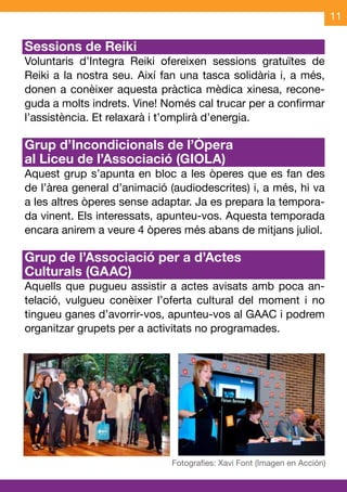 11

Sessions de Reiki
Voluntaris d’Integra Reiki ofereixen sessions gratuïtes de
Reiki a la nostra seu. Així fan una tasca solidària i, a més,
donen a conèixer aquesta pràctica mèdica xinesa, recone-
guda a molts indrets. Vine! Només cal trucar per a confirmar
l’assistència. Et relaxarà i t’omplirà d’energia.

Grup d’Incondicionals de l’Òpera
al Liceu de l’Associació (GIOLA)
Aquest grup s’apunta en bloc a les òperes que es fan des
de l’àrea general d’animació (audiodescrites) i, a més, hi va
a les altres òperes sense adaptar. Ja es prepara la tempora-
da vinent. Els interessats, apunteu-vos. Aquesta temporada
encara anirem a veure 4 òperes més abans de mitjans juliol.

Grup de l’Associació per a d’Actes
Culturals (GAAC)
Aquells que pugueu assistir a actes avisats amb poca an-
telació, vulgueu conèixer l’oferta cultural del moment i no
tingueu ganes d’avorrir-vos, apunteu-vos al GAAC i podrem
organitzar grupets per a activitats no programades.
 