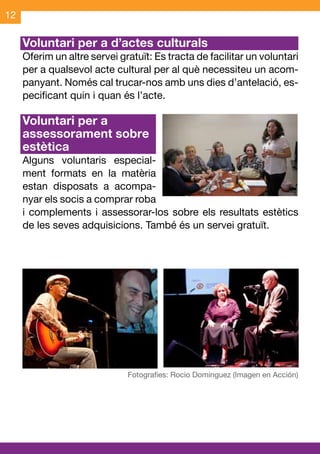 12

     Voluntari per a d’actes culturals	
     Oferim un altre servei gratuït: Es tracta de facilitar un voluntari
     per a qualsevol acte cultural per al què necessiteu un acom-
     panyant. Només cal trucar-nos amb uns dies d’antelació, es-
     pecificant quin i quan és l’acte.

     Voluntari per a
     assessorament sobre
     estètica
     Alguns voluntaris especial-
     ment formats en la matèria
     estan disposats a acompa-
     nyar els socis a comprar roba
     i complements i assessorar-los sobre els resultats estètics
     de les seves adquisicions. També és un servei gratuït.
 