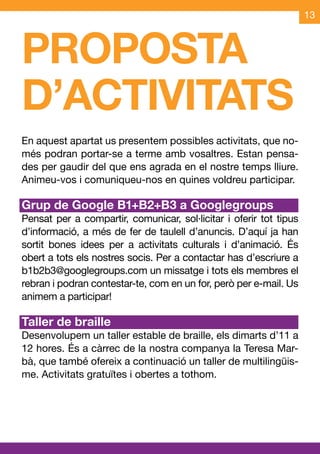 13



PROPOSTA
D’ACTIVITATS
En aquest apartat us presentem possibles activitats, que no-
més podran portar-se a terme amb vosaltres. Estan pensa-
des per gaudir del que ens agrada en el nostre temps lliure.
Animeu-vos i comuniqueu-nos en quines voldreu participar.

Grup de Google B1+B2+B3 a Googlegroups
Pensat per a compartir, comunicar, sol·licitar i oferir tot tipus
d’informació, a més de fer de taulell d’anuncis. D’aquí ja han
sortit bones idees per a activitats culturals i d’animació. És
obert a tots els nostres socis. Per a contactar has d’escriure a
b1b2b3@googlegroups.com un missatge i tots els membres el
rebran i podran contestar-te, com en un for, però per e-mail. Us
animem a participar!

Taller de braille
Desenvolupem un taller estable de braille, els dimarts d’11 a
12 hores. És a càrrec de la nostra companya la Teresa Mar-
bà, que també ofereix a continuació un taller de multilingüis-
me. Activitats gratuïtes i obertes a tothom.
 