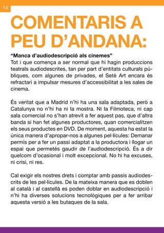 14


     COMENTARIS A
     PEU D’ANDANA:
     “Manca d’audiodescripció als cinemes”
     Tot i que comença a ser normal que hi hagin produccions
     teatrals audiodescrites, tan per part d’entitats culturals pú-
     bliques, com algunes de privades, el Setè Art encara és
     refractari a impulsar mesures d’accessibilitat a les sales de
     cinema.

     És veritat que a Madrid n’hi ha una sala adaptada, però a
     Catalunya no n’hi ha ni la mostra. Ni la Filmoteca, ni cap
     sala comercial no s’han atrevit a fer aquest pas, que d’altra
     banda si han fet algunes productores, quan comercialitzen
     els seus productes en DVD. De moment, aquesta ha estat la
     única manera d’apropar-nos a algunes pel·lícules: Demanar
     permís per a fer un passi adaptat a la productora i llogar un
     espai que permetés gaudir de l’audiodescripció. És a dir
     quelcom d’ocasional i molt excepcional. No hi ha excuses,
     ni crisi, ni res.

     Cal exigir els nostres drets i comptar amb passis audiodes-
     crits de les pel·lícules. De la mateixa manera que es doblen
     al català i al castellà es poden doblar en audiodescripció i
     n’hi ha diverses solucions tecnològiques per a fer arribar
     aquesta versió a les butaques de la sala.
 