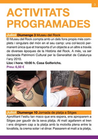 3


ACTIVITATS
PROGRAMADES
Juliol Diumenge 3 Museu del Rock
El Museu del Rock compta amb un dels fons propis més com-
plets i singulars del món en el seu camp: una col·lecció per-
manent única que et transporta d’un objecte a un altre a través
de diverses èpoques de la Història del Rock. A més, va ser
declarada Patrimoni Cultural per la Generalitat de Catalunya
l’any 2010.
Lloc i hora: 10:00 h. Casa Golferichs.
Preu: 6,50 €




Juliol Diumenge 10 Jornada de platja a Sitges
Aprofitant l’estiu tan maco que ens espera, ens aproparem a
Sitges per gaudir de la seva platja. Al matí agafarem el tren
i ens dirigirem cap a la platja amb la motxilla plena entre la
tovallola, la crema solar i el dinar. Passarem el matí a la platja,
 