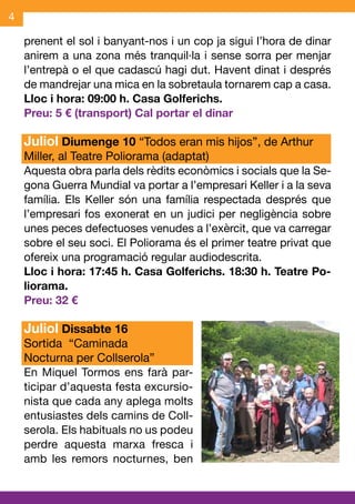 4

    prenent el sol i banyant-nos i un cop ja sigui l’hora de dinar
    anirem a una zona més tranquil·la i sense sorra per menjar
    l’entrepà o el que cadascú hagi dut. Havent dinat i després
    de mandrejar una mica en la sobretaula tornarem cap a casa.
    Lloc i hora: 09:00 h. Casa Golferichs.
    Preu: 5 € (transport) Cal portar el dinar

    Juliol Diumenge 10 “Todos eran mis hijos”, de Arthur
    Miller, al Teatre Poliorama (adaptat)
    Aquesta obra parla dels rèdits econòmics i socials que la Se-
    gona Guerra Mundial va portar a l’empresari Keller i a la seva
    família. Els Keller són una família respectada després que
    l’empresari fos exonerat en un judici per negligència sobre
    unes peces defectuoses venudes a l’exèrcit, que va carregar
    sobre el seu soci. El Poliorama és el primer teatre privat que
    ofereix una programació regular audiodescrita.
    Lloc i hora: 17:45 h. Casa Golferichs. 18:30 h. Teatre Po-
    liorama.
    Preu: 32 €

    Juliol Dissabte 16
    Sortida “Caminada
    Nocturna per Collserola”
    En Miquel Tormos ens farà par-
    ticipar d’aquesta festa excursio-
    nista que cada any aplega molts
    entusiastes dels camins de Coll-
    serola. Els habituals no us podeu
    perdre aquesta marxa fresca i
    amb les remors nocturnes, ben
 