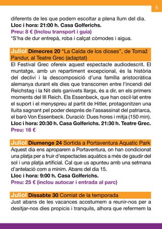 5

diferents de les que podem escoltar a plena llum del dia.
Lloc i hora: 21:00 h. Casa Golferichs.
Preu: 8 € (Inclou transport i guia)
*S’ha de dur entrepà, roba i calçat còmodes i aigua.

Juliol Dimecres 20 “La Caída de los dioses”, de Tomaž
Pandur, al Teatre Grec (adaptat)
El Festival Grec ofereix aquest espectacle audiodescrit. El
muntatge, amb un repartiment excepcional, és la història
del declivi i la descomposició d’una família aristocràtica
alemanya durant els dies que transcorren entre l’incendi del
Reichstag i la Nit dels ganivets llargs, és a dir, en els primers
moments del III Reich. Els Essenbeck, que han oscil·lat entre
el suport i el menyspreu al partit de Hitler, protagonitzen una
lluita sagnant pel poder després de l’assassinat del patriarca,
el baró Von Essenbeck. Duració: Dues hores i mitja (150 min).
Lloc i hora: 20:30 h. Casa Golferichs. 21:30 h. Teatre Grec.
Preu: 16 €

Juliol Diumenge 24 Sortida a Portaventura Aquatic Park
Aquest dia ens aproparem a Portaventura, on han condicionat
una platja per a fruir d’espectacles aquàtics a més de gaudir del
sol i una platja artificial. Cal que us apunteu amb una setmana
d’antelació com a mínim. Abans del dia 15.
Lloc i hora: 9:00 h. Casa Golferichs.
Preu: 25 € (inclou autocar i entrada al parc)

Juliol Dissabte 30 Comiat de la temporada
Just abans de les vacances acostumem a reunir-nos per a
desitjar-nos dies propicis i tranquils, alhora que refermem la
 