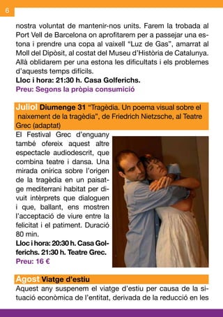 6

    nostra voluntat de mantenir-nos units. Farem la trobada al
    Port Vell de Barcelona on aprofitarem per a passejar una es-
    tona i prendre una copa al vaixell “Luz de Gas”, amarrat al
    Moll del Dipòsit, al costat del Museu d’Història de Catalunya.
    Allà oblidarem per una estona les dificultats i els problemes
    d’aquests temps difícils.
    Lloc i hora: 21:30 h. Casa Golferichs.
    Preu: Segons la pròpia consumició

    Juliol Diumenge 31 “Tragèdia. Un poema visual sobre el
     naixement de la tragèdia”, de Friedrich Nietzsche, al Teatre
    Grec (adaptat)
    El Festival Grec d’enguany
    també ofereix aquest altre
    espectacle audiodescrit, que
    combina teatre i dansa. Una
    mirada onírica sobre l’origen
    de la tragèdia en un paisat-
    ge mediterrani habitat per di-
    vuit intèrprets que dialoguen
    i que, ballant, ens mostren
    l’acceptació de viure entre la
    felicitat i el patiment. Duració
    80 min.
    Lloc i hora: 20:30 h. Casa Gol-
    ferichs. 21:30 h. Teatre Grec.
    Preu: 16 €

    Agost Viatge d’estiu
    Aquest any suspenem el viatge d’estiu per causa de la si-
    tuació econòmica de l’entitat, derivada de la reducció en les
 