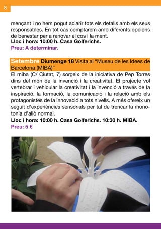 8


    mençant i no hem pogut aclarir tots els detalls amb els seus
    responsables. En tot cas comptarem amb diferents opcions
    de benestar per a renovar el cos i la ment.
    Lloc i hora: 10:00 h. Casa Golferichs.
    Preu: A determinar.

    Setembre Diumenge 18 Visita al “Museu de les Idees de
    Barcelona (MIBA)”
    El miba (C/ Ciutat, 7) sorgeix de la iniciativa de Pep Torres
    dins del món de la invenció i la creativitat. El projecte vol
    vertebrar i vehicular la creativitat i la invenció a través de la
    inspiració, la formació, la comunicació i la relació amb els
    protagonistes de la innovació a tots nivells. A més ofereix un
    seguit d’experiències sensorials per tal de trencar la mono-
    tonia d’allò normal.
    Lloc i hora: 10:00 h. Casa Golferichs. 10:30 h. MIBA.
    Preu: 5 €
 
