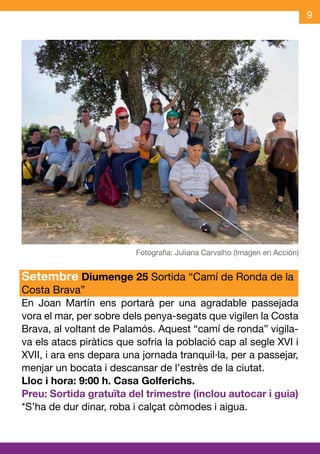 9




Setembre Diumenge 25 Sortida “Camí de Ronda de la
Costa Brava”
En Joan Martín ens portarà per una agradable passejada
vora el mar, per sobre dels penya-segats que vigilen la Costa
Brava, al voltant de Palamós. Aquest “camí de ronda” vigila-
va els atacs piràtics que sofria la població cap al segle XVI i
XVII, i ara ens depara una jornada tranquil·la, per a passejar,
menjar un bocata i descansar de l’estrès de la ciutat.
Lloc i hora: 9:00 h. Casa Golferichs.
Preu: Sortida gratuïta del trimestre (inclou autocar i guia)
*S’ha de dur dinar, roba i calçat còmodes i aigua.
 