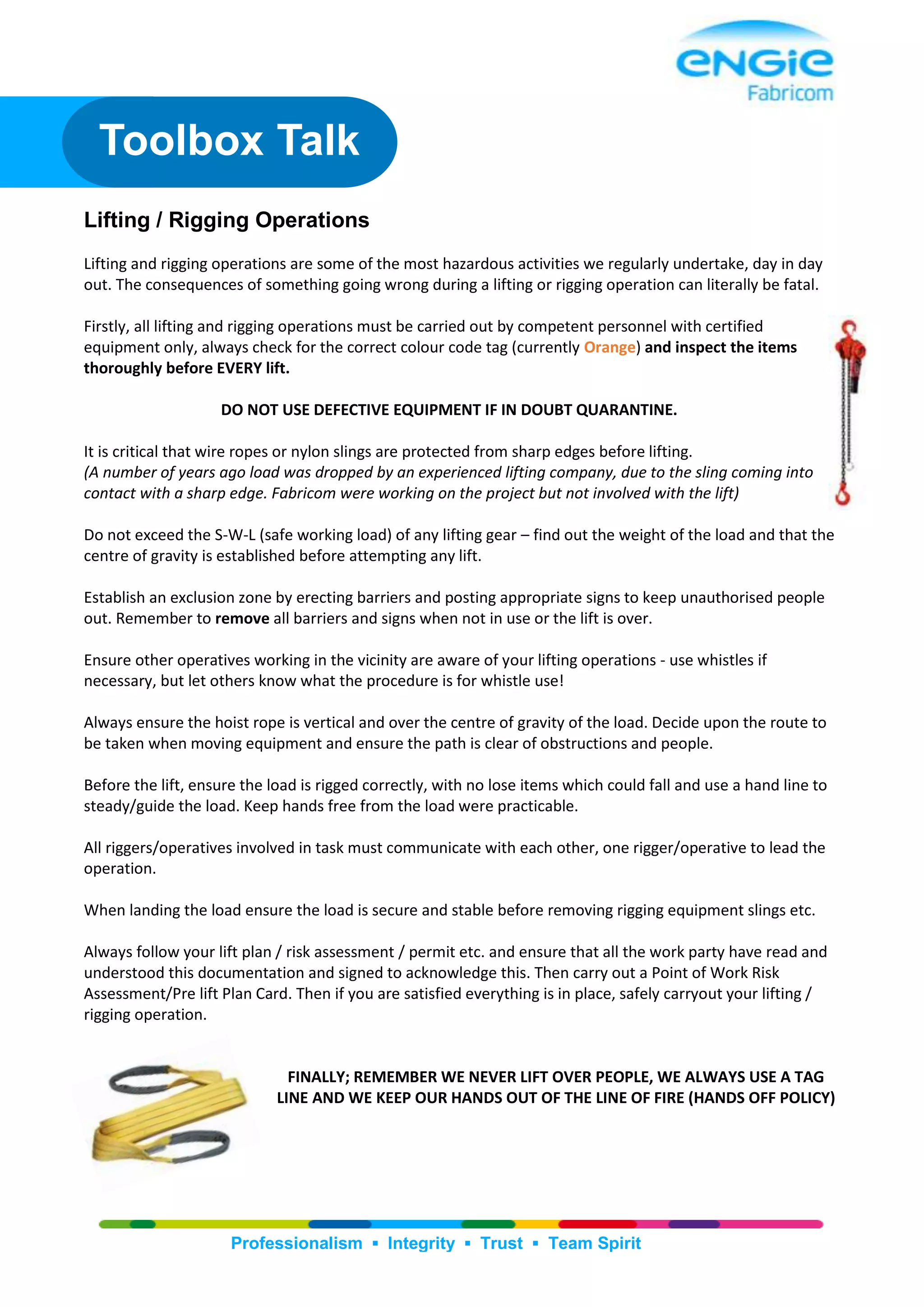 Professionalism ▪ Integrity ▪ Trust ▪ Team Spirit
Lifting / Rigging Operations
Lifting and rigging operations are some of the most hazardous activities we regularly undertake, day in day
out. The consequences of something going wrong during a lifting or rigging operation can literally be fatal.
Firstly, all lifting and rigging operations must be carried out by competent personnel with certified
equipment only, always check for the correct colour code tag (currently Orange) and inspect the items
thoroughly before EVERY lift.
DO NOT USE DEFECTIVE EQUIPMENT IF IN DOUBT QUARANTINE.
It is critical that wire ropes or nylon slings are protected from sharp edges before lifting.
(A number of years ago load was dropped by an experienced lifting company, due to the sling coming into
contact with a sharp edge. Fabricom were working on the project but not involved with the lift)
Do not exceed the S-W-L (safe working load) of any lifting gear – find out the weight of the load and that the
centre of gravity is established before attempting any lift.
Establish an exclusion zone by erecting barriers and posting appropriate signs to keep unauthorised people
out. Remember to remove all barriers and signs when not in use or the lift is over.
Ensure other operatives working in the vicinity are aware of your lifting operations - use whistles if
necessary, but let others know what the procedure is for whistle use!
Always ensure the hoist rope is vertical and over the centre of gravity of the load. Decide upon the route to
be taken when moving equipment and ensure the path is clear of obstructions and people.
Before the lift, ensure the load is rigged correctly, with no lose items which could fall and use a hand line to
steady/guide the load. Keep hands free from the load were practicable.
All riggers/operatives involved in task must communicate with each other, one rigger/operative to lead the
operation.
When landing the load ensure the load is secure and stable before removing rigging equipment slings etc.
Always follow your lift plan / risk assessment / permit etc. and ensure that all the work party have read and
understood this documentation and signed to acknowledge this. Then carry out a Point of Work Risk
Assessment/Pre lift Plan Card. Then if you are satisfied everything is in place, safely carryout your lifting /
rigging operation.
FINALLY; REMEMBER WE NEVER LIFT OVER PEOPLE, WE ALWAYS USE A TAG
LINE AND WE KEEP OUR HANDS OUT OF THE LINE OF FIRE (HANDS OFF POLICY)
Toolbox Talk
 