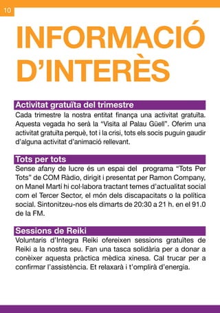 10




     INFORMACIÓ
     D’INTERÈS
     Activitat gratuïta del trimestre
     Cada trimestre la nostra entitat finança una activitat gratuïta.
     Aquesta vegada ho serà la “Visita al Palau Güell”. Oferim una
     activitat gratuïta perquè, tot i la crisi, tots els socis puguin gaudir
     d’alguna activitat d’animació rellevant.

     Tots per tots
     Sense afany de lucre és un espai del programa “Tots Per
     Tots” de COM Ràdio, dirigit i presentat per Ramon Company,
     on Manel Martí hi col·labora tractant temes d’actualitat social
     com el Tercer Sector, el món dels discapacitats o la política
     social. Sintonitzeu-nos els dimarts de 20:30 a 21 h. en el 91.0
     de la FM.

     Sessions de Reiki
     Voluntaris d’Integra Reiki ofereixen sessions gratuïtes de
     Reiki a la nostra seu. Fan una tasca solidària per a donar a
     conèixer aquesta pràctica mèdica xinesa. Cal trucar per a
     confirmar l’assistència. Et relaxarà i t’omplirà d’energia.
 