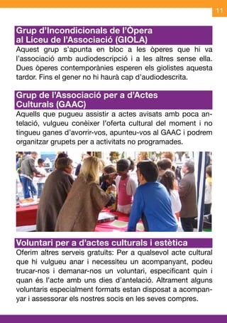 11

Grup d’Incondicionals de l’Òpera
al Liceu de l’Associació (GIOLA)
Aquest grup s’apunta en bloc a les òperes que hi va
l’associació amb audiodescripció i a les altres sense ella.
Dues òperes contemporànies esperen els giolistes aquesta
tardor. Fins el gener no hi haurà cap d’audiodescrita.

Grup de l’Associació per a d’Actes
Culturals (GAAC)
Aquells que pugueu assistir a actes avisats amb poca an-
telació, vulgueu conèixer l’oferta cultural del moment i no
tingueu ganes d’avorrir-vos, apunteu-vos al GAAC i podrem
organitzar grupets per a activitats no programades.




Voluntari per a d’actes culturals i estètica	
Oferim altres serveis gratuïts: Per a qualsevol acte cultural
que hi vulgueu anar i necessiteu un acompanyant, podeu
trucar-nos i demanar-nos un voluntari, especificant quin i
quan és l’acte amb uns dies d’antelació. Altrament alguns
voluntaris especialment formats estan disposat a acompan-
yar i assessorar els nostres socis en les seves compres.
 