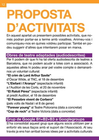 12



     PROPOSTA
     D’ACTIVITATS
     En aquest apartat us presentem possibles activitats, que no-
     més podran portar-se a terme amb vosaltres. Animeu-vos i
     comuniqueu-nos en quines voldreu participar. També en po-
     deu suggerir d’altres que intentarem posar en marxa.

     Obres de teatre adaptades (audiodescrites)
     Per fi podem dir que hi ha tal oferta audiodescrita de teatres a
     Barcelona, que no podem acudir a totes com a associació. A
     aquestes altres hi podeu anar pel vostre compte o demanant-
     nos un voluntari cultural:
     “El crim de Lord Arthur Savile”
     d’Òscar Wilde, al TNC, el 18 de desembre
     “L’Elefant i l’Aranya” (espectacle infantil)
     a l’Auditori de les Corts, el 20 de novembre
     “El Ratolí Pérez” (espectacle infantil)
     al predit Auditori, el 18 de desembre
     “El Pessebre vivent de Corbera”
     (pels volts de Nadal i el 8 de gener)
     “Forever young” al Teatre Poliorama (data a concretar)
     “Cop de rock” al Teatre Victoria (data a concretar)

     Grup de Google B1+B2+B3 a Googlegroups
     S’ha consolidat aquest grup que alguns socis utilitzen per a
     enfortir els seus llaços amb el suport de l’Associació. Al seu
     través ja ens han arribat bones idees per a activitats culturals
 