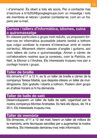 13
i d’animació. És obert a tots els socis. Per a contactar has
d’escriure a b1b2b3@googlegroups.com un missatge i tots
els membres el rebran i podran contestar-te, com en un for,
però per e-mail.

Cursos i tallers d’informàtica, idiomes, cuina
o quiromassatge
En classes particulars o grups molt reduïts, us proposem for-
mar-vos en informàtica accessible (oberts també a tothom
que vulgui conèixer la manera d’interactuar amb el nostre
col·lectiu). Altrament oferim classes d’anglès i guitarra, així
com tallers de cuina o quiromassatge. Aniran a càrrec de
col·laboradors nostres que ja coneixeu, com la Patrícia, en
Neil, la Elionor o l’Andrea. Els interessats truqueu-nos per a
confegir horaris i grups.

Taller de braille
Els dimarts d’11 a 12 h. es fa un taller de braille a càrrec de la
companya Teresa Marbà, que després ofereix un taller de mul-
tilingüisme. Són gratuïts i oberts a tothom. Podem obrir grups
en d’altres horaris si hi ha demanda.

Taller de balls de saló
Desenvoluparem un taller de balls de saló, organitzat per la
nostra companya Montse Andrades. Es farà els dijous, de 19 a
20 h. Els interessats truqueu-nos.

Taller de memòria
Els dimecres, d’11 a 12 del matí, farem un taller de millora de
la memòria, amb tècniques senzilles per a augmentar la nostra
retentiva. Els interessats demaneu-nos més informació.
 