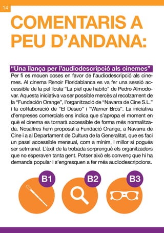 14


     COMENTARIS A
     PEU D’ANDANA:
     “Una llança per l’audiodescripció als cinemes”
     Per fi es mouen coses en favor de l’audiodescripció als cine-
     mes. Al cinema Renoir Floridablanca es va fer una sessió ac-
     cessible de la pel·lícula “La piel que habito” de Pedro Almodo-
     var. Aquesta iniciativa va ser possible mercès al recolzament de
     la “Fundación Orange”, l’organització de “Navarra de Cine S.L.”
     i la col·laboració de “El Deseo” i “Warner Bros”. La iniciativa
     d’empreses comercials ens indica que s’apropa el moment en
     què el cinema es tornarà accessible de forma més normalitza-
     da. Nosaltres hem proposat a Fundació Orange, a Navarra de
     Cine i a al Departament de Cultura de la Generalitat, que es faci
     un passi accessible mensual, com a mínim, i millor si pogués
     ser setmanal. L’èxit de la trobada sorprengué els organitzadors
     que no esperaven tanta gent. Potser això els convenç que hi ha
     demanda popular i s’engresquen a fer més audiodescripcions.
 