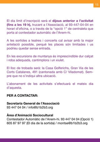 15




El dia límit d’inscripció serà el dijous anterior a l’activitat
(fins a les 19 h), trucant a l’Associació, al 93-447-04-04 en
horari d’oficina, o a través de la “opció 1” de centraleta que
porta al contestador automàtic de l’Anem-hi.

A les sortides a teatres i concerts cal avisar amb la major
antelació possible, perquè les places són limitades i us
podríeu quedar sense entrada.

En les excursions de muntanya és imprescindible dur calçat
i roba adequada, cantimplora i un xiulet.

El lloc de trobada serà: la Casa Golferichs, Gran Via de les
Corts Catalanes, 491 (cantonada amb C/ Viladomat). Sem-
pre que no s’indiqui altra ubicació.

L’abonament de les activitats s’efectuarà el mateix dia
d’aquesta.

PER A CONTACTAR:

Secretaria General de l’Associació
93 447 04 04 / info@b1b2b3.org

Àrea d’Animació Sociocultural
Contestador Automàtic de l’Anem-hi. 93 447 04 04 (Opció 1)
605 87 97 97 (El dia de la sortida) / montse@b1b2b3.org
 