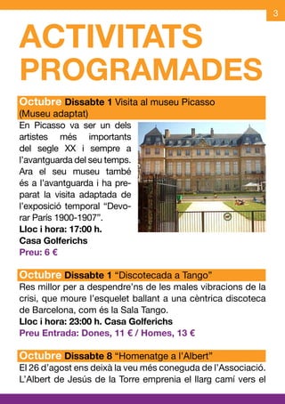 3


ACTIVITATS
PROGRAMADES
Octubre Dissabte 1 Visita al museu Picasso
(Museu adaptat)
En Picasso va ser un dels
artistes més importants
del segle XX i sempre a
l’avantguarda del seu temps.
Ara el seu museu també
és a l’avantguarda i ha pre-
parat la visita adaptada de
l’exposició temporal “Devo-
rar París 1900-1907”.
Lloc i hora: 17:00 h.
Casa Golferichs
Preu: 6 €

Octubre Dissabte 1 “Discotecada a Tango”
Res millor per a despendre’ns de les males vibracions de la
crisi, que moure l’esquelet ballant a una cèntrica discoteca
de Barcelona, com és la Sala Tango.
Lloc i hora: 23:00 h. Casa Golferichs
Preu Entrada: Dones, 11 € / Homes, 13 €

Octubre Dissabte 8 “Homenatge a l’Albert”
El 26 d’agost ens deixà la veu més coneguda de l’Associació.
L’Albert de Jesús de la Torre emprenia el llarg camí vers el
 
