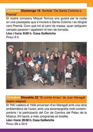 5

Octubre Diumenge 16 Sortida “De Santa Coloma a
Premià”
El nostre company Miquel Tormos ens guiarà per la costa
en una passejada que s’iniciarà a Santa Coloma i es dirigirà
vers Premià. Com què tot el camí és massa, quan estiguem
cansats pararem i agafarem el tren de tornada.
Lloc i hora: 9:00 h. Casa Golferichs
Preu: 8 €




Octubre Dissabte 22 “El comte Arnau” de Joan Maragall
(teatre adaptat)
El TNC celebra el 150è aniversari d’en Maragall amb una obra
emblemàtica de l’autor, amb una escenaografia molt contem-
porània i la participació del Cor de Cambra del Palau de la
Música. (Hi haurà, a més, programes en braille).
Lloc i hora: 20:30 h. Casa Golferichs
Preu: 28 a 33 €
 