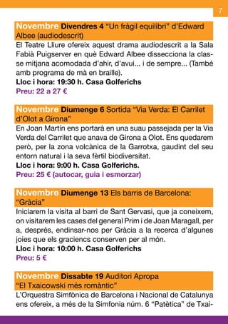 7

Novembre Divendres 4 “Un fràgil equilibri” d’Edward
Albee (audiodescrit)
El Teatre Lliure ofereix aquest drama audiodescrit a la Sala
Fabià Puigserver en què Edward Albee dissecciona la clas-
se mitjana acomodada d’ahir, d’avui... i de sempre... (També
amb programa de mà en braille).
Lloc i hora: 19:30 h. Casa Golferichs
Preu: 22 a 27 €

Novembre Diumenge 6 Sortida “Via Verda: El Carrilet
d’Olot a Girona”
En Joan Martín ens portarà en una suau passejada per la Via
Verda del Carrilet que anava de Girona a Olot. Ens quedarem
però, per la zona volcànica de la Garrotxa, gaudint del seu
entorn natural i la seva fèrtil biodiversitat.
Lloc i hora: 9:00 h. Casa Golferichs.
Preu: 25 € (autocar, guia i esmorzar)

Novembre Diumenge 13 Els barris de Barcelona:
“Gràcia”
Iniciarem la visita al barri de Sant Gervasi, que ja coneixem,
on visitarem les cases del general Prim i de Joan Maragall, per
a, després, endinsar-nos per Gràcia a la recerca d’algunes
joies que els graciencs conserven per al món.
Lloc i hora: 10:00 h. Casa Golferichs
Preu: 5 €

Novembre Dissabte 19 Auditori Apropa
“El Txaicowski més romàntic”
L’Orquestra Simfònica de Barcelona i Nacional de Catalunya
ens ofereix, a més de la Simfonia núm. 6 “Patètica” de Txai-
 
