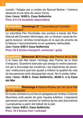 8

    cowski, l’Adagio per a cordes de Samuel Barber i l’estrena
    absoluta d’una obra de Jesús Torres.
    Lloc i hora: 18:00 h. Casa Golferichs
    Preu: 8 € (14 localitats disponibles)

    Novembre Diumenge 27 “Caminada pel Corredor
    de Montnegre”
    La voluntària Flor Fernández ens portarà a través del Parc
    Natural del Corredor Montnegre, per un itinerari variat de fra-
    gants boscos i ermites romàniques en la què els amants de
    la Natura i l’excursionisme no en quedareu defraudats.
    Lloc i hora: 8:00 h Casa Golferichs
    Preu: 25 € (inclou transport, esmorzar i guia)

    Novembre Dimecres 30 Entrega dels Premis de la Visió
    A la Casa del Mar farem l’entrega dels Premis de la Visió
    d’enguany. Guardons bianuals que atorga la nostra associa-
    ció per a encoratjar les iniciatives i les trajectòries de perso-
    nes i institucions que han ajudat a millorar la qualitat de vida
    de les persones amb discapacitat visual. No hi podeu faltar.
    Lloc i hora: 19:00 h. Casa Golferichs. 20:00 h. a la Casa
    del Mar

    Desembre Diumenge 4 Visita al Museu de l’Art de la Pell
    de Vic (adaptat)
    El museu exhibeix la col·lecció aplegada per Andreu Colomer
    Munmany amb peces de gran riquesa artística. L’exposició
    permanent permet recórrer la història de les arts decoratives
    i sumptuàries a partir del treball de la pell.
    Lloc i hora: 9:00 h. Casa Golferichs
    Preu: 10 € (inclou tren i entrada)
 