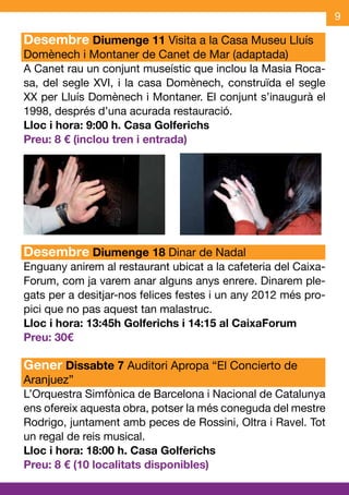 9

Desembre Diumenge 11 Visita a la Casa Museu Lluís
Domènech i Montaner de Canet de Mar (adaptada)
A Canet rau un conjunt museístic que inclou la Masia Roca-
sa, del segle XVI, i la casa Domènech, construïda el segle
XX per Lluís Domènech i Montaner. El conjunt s’inaugurà el
1998, després d’una acurada restauració.
Lloc i hora: 9:00 h. Casa Golferichs
Preu: 8 € (inclou tren i entrada)




Desembre Diumenge 18 Dinar de Nadal
Enguany anirem al restaurant ubicat a la cafeteria del Caixa-
Forum, com ja varem anar alguns anys enrere. Dinarem ple-
gats per a desitjar-nos felices festes i un any 2012 més pro-
pici que no pas aquest tan malastruc.
Lloc i hora: 13:45h Golferichs i 14:15 al CaixaForum
Preu: 30€

Gener Dissabte 7 Auditori Apropa “El Concierto de
Aranjuez”
L’Orquestra Simfònica de Barcelona i Nacional de Catalunya
ens ofereix aquesta obra, potser la més coneguda del mestre
Rodrigo, juntament amb peces de Rossini, Oltra i Ravel. Tot
un regal de reis musical.
Lloc i hora: 18:00 h. Casa Golferichs
Preu: 8 € (10 localitats disponibles)
 