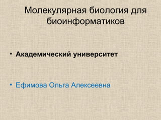 Молекулярная биология для
биоинформатиков
• Академический университет
• Ефимова Ольга Алексеевна
 