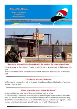 The Electronic Newsletter for Syrian News NO0 )131( 2013/6/1
Syrian Arab Republic
Ministry of Information
The Directorate of
Electronic Information
Page NO.1
In Homs and its countryside, a unit of the armed forces frustrated a try of infiltration of terrorists
from the Lebanese lands.
In Idleb and its countryside, unit of the army eliminated many terrorists
Of Jabhit al-Nusra’s terrorists in the countryside of Jaser Alshagour and on the way of Idleb-Sar-
mine and inflicted them heavy losses in weapons and souls. On the other hand, units of the army
thwarted the attempt of terrorists who tried to bomb three explosive bombs were equipped with a
wireless connection to detonate it remotely on the way of Idleb -Almastommah.
Terrorists aimed by three mortars Dowlaa area in Damascus which caused the killing of 4 citi-
zens.
A unit of the armed forces smashed a tunnel links Harasta with the west of the international
road.
Frustration a try of infiltration
Killing terrorists from ‘Jabhat AL-Nusra”
Smashing a tunnel links Harasta with the west of the international road
 