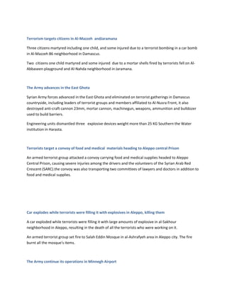 Terrorism targets citizens in Al-Mazzeh andJaramana
Three citizens martyred including one child, and some injured due to a terrorist bombing in a car bomb
in Al-Mazzeh 86 neighborhood in Damascus.
Two citizens one child martyred and some injured due to a mortar shells fired by terrorists fell on Al-
Abbaseen playground and Al-Nahda neighborhood in Jaramana.
The Army advances in the East Ghota
Syrian Army forces advanced in the East Ghota and eliminated on terrorist gatherings in Damascus
countryside, including leaders of terrorist groups and members affiliated to Al-Nusra Front, it also
destroyed anti-craft cannon 23mm, mortar cannon, machinegun, weapons, ammunition and bulldozer
used to build barriers.
Engineering units dismantled three explosive devices weight more than 25 KG Southern the Water
institution in Harasta.
Terrorists target a convoy of food and medical materials heading to Aleppo central Prison
An armed terrorist group attacked a convoy carrying food and medical supplies headed to Aleppo
Central Prison, causing severe injuries among the drivers and the volunteers of the Syrian Arab Red
Crescent (SARC).the convoy was also transporting two committees of lawyers and doctors in addition to
food and medical supplies.
Car explodes while terrorists were filling it with explosives in Aleppo, killing them
A car exploded while terrorists were filling it with large amounts of explosive in al-Sakhour
neighborhood in Aleppo, resulting in the death of all the terrorists who were working on it.
An armed terrorist group set fire to Salah Eddin Mosque in al-Ashrafyeh area in Aleppo city. The fire
burnt all the mosque's items.
The Army continue its operations in Minnegh Airport
 