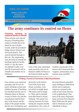 The Electronic Newsletter for Syrian News NO0 )169( 2013/7/9
Syrian Arab Republic
Ministry of Information
The Directorate of
Electronic Information
Page NO.1
The army continues its control on Homs
Three citizens were injured
because of bombing three
explosive bombs that were
putted in cars in Kafer-
sousah, under the president’s
bridge (Jesser Alraees) and
Alworood district. This
caused material damage in
that site. The engineering
units thwarted an attempt for
bombing explosive bombs
which is 1 kg; the terror-
ists planted it under a car
near the (Lanwazet) café in
Almalki and another one in
Alfahama.
Four citizens were martyred
yesterday and 10 were in-
jured, including women and
children because of bombing
two bombed terrorist cars in
Alhadara Street in Ekrama
avenue in Homs city and this
caused great material dam-
ages in the houses and the
shops of the people besides
that the nets of telephone and
Thwarting bombing an
explosivebombsinAlmalki
Finding a Tunnel of Terrorists in Bab Houd District
Units of the army eliminated
many terrorists who are af-
filiated to Jabhit Al-Nusra in
the Eastern Guttah and the
southern countryside of Da-
mascus and it destroyed their
weapons, ammunition, heavy
machine guns and RPG
electricity in the district.
Unit of the Syria army
found, yesterday, a tun-
nel which its length about
500 meters and its height
is 170cm and it extended
from Bab Houd to Jwarat
Alshaiah. This tunnel was
used by terrorists for trans-
ferring the weapons and the
ammunitions. Also, units of
the armed forced controlled
many buildings in Bab Houd
district and it captured a
sniperwas centered in the
south of real estate interests
in the neighborhood. Also,
units of the army eliminated
many terrorists from (Kataab
Rijal Allah) near the sports
club in Alrasteen city and
Alkalidiah in Homs
 