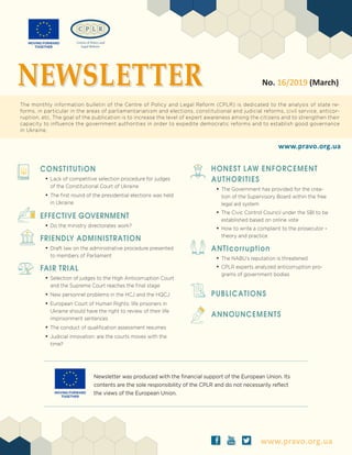 www.pravo.org.ua
Newsletter was produced with the financial support of the European Union. Its
contents are the sole responsibility of the CPLR and do not necessarily reflect
the views of the European Union.
ä ð å www.pravo.org.ua
No. 16/2019 (March)
The monthly information bulletin of the Centre of Policy and Legal Reform (CPLR) is dedicated to the analysis of state re-
forms, in particular in the areas of parliamentarianism and elections, constitutional and judicial reforms, civil service, anticor-
ruption, etc. The goal of the publication is to increase the level of expert awareness among the citizens and to strengthen their
capacity to influence the government authorities in order to expedite democratic reforms and to establish good governance
in Ukraine.
NEWSLETTER
CONSTITUTiON
•	Lack of competitive selection procedure for judges
of the Constitutional Court of Ukraine
•	The first round of the presidential elections was held
in Ukraine
EFFECTIVE GOVERNMENT
•	Do the ministry directorates work?
FRIENDLY ADMINISTRATION
•	Draft law on the administrative procedure presented
to members of Parliament
FAIR TRIAL
•	Selection of judges to the High Anticorruption Court
and the Supreme Court reaches the final stage
•	New personnel problems in the HCJ and the HQCJ
•	European Court of Human Rights: life prisoners in
Ukraine should have the right to review of their life
imprisonment sentences
•	The conduct of qualification assessment resumes
•	Judicial innovation: are the courts moves with the
time?
HONEST LAW ENFORCEMENT
AUTHORITIES
•	The Government has provided for the crea-
tion of the Supervisory Board within the free
legal aid system
•	The Civic Control Council under the SBI to be
established based on online vote
•	How to write a complaint to the prosecutor –
theory and practice
ANTIcorruption
•	The NABU’s reputation is threatened
•	CPLR experts analyzed anticorruption pro-
grams of government bodies
PUBLICATIONS
ANNOUNCEMENTS
 