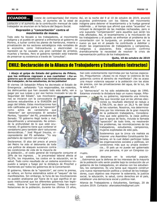 NO. 16 PÁGINA 19
(viene de contraportada) Del mismo
modo, el aumento de la edad de
jubilación y el aumento de la contribución mensual de cada
trabajador se anuncian en la factura del Seguro Social.
Represión y "concertación" contra el
movimiento de masas.
Todo esto ha llevado a los trabajadores, al movimiento
indígena y al pueblo en general a enfrentarse al gobierno de
Moreno, a luchar contra los planes de hambruna, miseria y
privatización de los sectores estratégicos más rentables de
la economía. como hidrocarburos y electricidad. La
represión ya ha causado una gran cantidad de arrestos,
muertes y heridos. Pero el gobierno también está tratando
de preservar su existencia a través de "consultas".
Así, en la noche del 9 al 10 de octubre de 2019, anunció
acuerdos preliminares con los líderes del movimiento
indígena para detener el levantamiento y la huelga general
indefinida ... al tiempo que afirmó que estos "acuerdos" no
incluyen la derogación de las medidas rechazadas, pero si
una supuesta "compensación" para aquellos que serán los
más afectados. Así, el levantamiento y la movilización de
los trabajadores y el pueblo se enfrentan al problema de la
concertación con la burguesía, un problema que no es
nuevo ya que en el pasado ha contribuido a debilitar y
dividir las organizaciones de trabajadores y campesinos,
indígenas y populares. Esta situación confirma
dramáticamente la necesidad de resolver la crisis de
representación política de los trabajadores.
Quito, 10 de octubre de 2019
ECUADOR...
¡ Abajo el golpe de Estado del gobierno de Piñera,
que los militares regresen a sus cuarteles! ¡ Por un
gobierno que dé satisfacción a las reivindicaciones del pue-
blo trabajador, de los estudiantes, de los jubilados!
El viernes 18 Sebastián Piñera ha decretado el Estado de
Emergencia …señalando: “Los responsables, los violentos,
los delincuentes que han causado todo este daño, van a
pagar por sus culpas y por eso hemos invocado la Ley de
Seguridad del Estado”. Las movilizacio-
nes se iniciaron con la convocatoria de
sectores estudiantiles a la EVASIÓN del
pago del billete. Estas movilizaciones han
sido calificadas por parte e la “oposición”
como actos de vandalismo que
“deberían” ser sancionados El senador
Montes, “opositor” del PS, presidente del
Senado: “El gobierno llegó tarde y mal,
descalificando y amenazando. No entien-
de la profundidad de lo que está ocu-
rriendo. El gobierno tiene que contener el
vandalismo pero también abrir soluciones
democráticas…” José Miguel Insulza, vi-
cepresidente del PS señalaba: “Yo soy
partidario de reprimir con energía”.
Declaramos: El alza del precio al precio
del Metro ha sido el detonante de toda
una política de ataques sucesivos contra
las condiciones de vida de la mayoría de
la población... el costo general de transporte consume el
28% de los ingresos. … la precariedad laboral afecta al
40,5%, los impuestos, los costos en la educación, en la
salud. Todo como resultado de un sistema económico im-
puesto a sangre y fuego por la dictadura de Pinochet y
mantenido por todos los gobiernos de la Concertación
El gobierno, líderes de la “oposición”, así como la prensa,
se refiere, en forma sistemática sobre el “saqueo” de los
manifestantes. Sin embargo, la furia de las movilizaciones
no pueden analizarse por fuera de lo que significa el sa-
queo institucional que los diferentes gobiernos han legiti-
mado. Sobre la “violencia” declaramos: Todas las mani-
festaciones de la población, durante los últimos 15 años,
han sido violentamente reprimidas por las fuerzas especia-
les…Preguntamos: ¿Acaso no es mayor la violencia de los
gobiernos contra el derecho de manifestar? ¿No es acaso
una mayor violencia saquear a la población con las alzas
de precios, con las privatizaciones del agua, de la luz, de
la salud, etc.?
La “democracia” no ha sido establecida luego de 1990.
Estamos viviendo la dictadura bajo un nuevo ropaje. Piñe-
ra, su gobierno, representa una minoría.
Hay que recordar que en las ultimas elec-
ciones su resultado electoral se redujo a
3.796.579, es decir un 26,3 % del total
de los votantes. Nosotros, nos determina-
mos por los intereses de la gran mayoría
de la población trabajadora,. Considera-
mos que este gobierno, la clase política
que lo apoya de facto, incluida la llamada
“oposición” de todo tinte, no resolverán
los problemas, las reivindicaciones de los
trabajadores, estudiantes, campesinos,
mujeres explotadas de este país.
Sostenemos que la única vía realista es
imponer una Asamblea Constituyente So-
berana, en la cual deben participar todas
las organizaciones sociales y políticas, sin
condiciones más que su propia existen-
cia... El país ya no puede ser gobernado
por una persona, ni por un Congreso co-
rrupto.
La soberanía descansa en la voluntad popular.
...Estimamos que la defensa de los intereses de la mayoría
de la población sólo serán posible bajo la conducción de un
gobierno de los trabajadores, en alianza con los estudian-
tes, los campesinos. Es una tarea que requiere construir
una nueva representación política y sindical de los trabaja-
dores, cuyo objetivo sea imponer la soberanía, la justicia
social, la educación, la salud, como derechos en el país,
establecer una democracia social y política real.
Alianza de Trabajadores y Estudiantes, Santiago, 20 de
octubre 2019. Contacto: alianzatechile@gmail.com
CHILE: Declaración de la Alianza de Trabajadores y Estudiantes (extractos)
 