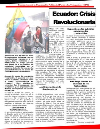 Constructores de la Organización Política del Pueblo y los Trabajadores (OPT)
Después de días de marcha, miles
de campesinos indígenas con sus
organizaciones ingresaron a la
capital, Quito, uniéndose a los
trabajadores en huelga general,
para poner fin a las medidas de
austeridad anunciadas por el
gobierno de Lenin Moreno que ha
ejecutado fielmente los planes del
Fondo Monetario Internacional.
A pesar del estado de emergencia
y represión, el gobierno tuvo que
huir de la capital. ¿De dónde viene
la crisis revolucionaria en
Ecuador? ¿Qué obstáculos
enfrentan los trabajadores, los
campesinos y sus organizaciones?
Nuestro corresponsal en Ecuador
nos escribe:
En todo el mundo, las guerras, el
saqueo de recursos, producido por la
crisis del sistema capitalista, a su vez,
provocan la resistencia y la
movilización de los pueblos y
trabajadores del mundo para tratar de
preservar y defender sus derechos
legítimos y sus propias vidas..
Concesiones a
multinacionales ...
Es en este contexto es que el pueblo
de Ecuador sufrió en 2018 el primer
golpe del gobierno de Lenin Moreno
Garcés, cuando el Estado canceló una
deuda de más de 4 mil millones de
dólares en beneficio de banqueros y
jefes, promulgando la Ley de
M e j o r a m i e n t o
Productivo y eximió
del pago de
d e r e c h o s d e
aduana a más de
300 productos
e x t r a n j e r o s ,
privando al país de
unos 800 millones
de dólares al año.
En 2019, los
contratos de las
c o m p a ñ í a s
p e t r o l e r a s
multinacionales se
modificaron en beneficio de estas
últimas. Esta política privó al Estado
ecuatoriano de inmensos recursos que
hasta entonces había obtenido de la
extracción y venta de petróleo. El
gobierno también se ha comprometido
a un plan de concesión (es decir,
privatización encubierta) de las
compañías de electricidad y telefonía
más rentables. Por otro lado, el
gobierno multiplicando los ataques
contra los trabajadores: austeridad,
congelación de salarios, cuestionando
los contratos colectivos y despidos
masivos de trabajadores del sector
p ú b l i c o , e n n o m b r e d e l a
"optimización".
... refinanciación de la
deuda externa
En 2019, el presidente Lenin Moreno
anunció la firma de una carta de
intención con el FMI, que resultó en
un aumento de la deuda externa de
Ecuador de unos pocos miles de
millones de dólares. Pero de estos
nuevos préstamos, ni un solo centavo
habrá servido para mejorar las
condiciones de vida de la población.
Oficialmente, se dice que este dinero
evitará que el país se encuentre en la
situación de Venezuela o Argentina ...
pero sabemos que Argentina también
ha recibido este tipo de préstamos
para "refinanciar" su deuda, antes de
llegar a donde esta ahora
Supresión de los subsidios
estatales a los
combustibles.
En estas circunstancias, el presidente
Lenin Moreno promulgó el Decreto
833, del 2 de octubre, que deroga los
subsi di o s públ i co s para l o s
combustibles y publica oficialmente
sus precios. A partir del 2 de octubre
de 2019, el precio de la gasolina extra
ha aumentado considerablemente de
U S $ 1 . 8 5 p o r g a l ó n
(aproximadamente 3.7 litros) a $ 2.22
(al eliminar el subsidio de $ 0.37 por
galón).
Para el diésel, el precio pasó de $
1.03 por galón a $ 2.11. Esta medida
fue justificada por la necesidad de
liberar $ 1.5 mil millones al año para
el pago de la deuda externa. Este
aumento en los precios del
combustible ha creado una ola
especulativa, que incluye un fuerte
aumento en el precio de los alimentos
básicos, que afecta no solo a los
propietarios de vehículos, sino
también a las clases más pobres y
desposeídas.
FMI exige romper los
derechos de los
trabajadores
Pero para el FMI, esta medida aún era
insuficiente. Se anunció que, en los
próximos días, el gobierno presentaría
proyectos de ley urgentes en la
Asamblea Nacional, incluida la
contrarreforma del Código del
Trabajo. Una reforma que incorpora el
cuestionamiento del descanso los
fines de semana, la eliminación del
pago de horas extras, la legalización
del contrato de trabajo de una hora,
la abolición de la compensación por
despido improcedente, la "donación"
de un día de salario mensualmente
por todos los trabajadores de las
empresas públicas, la reducción de las
vacaciones de los funcionarios
públicos. En resumen, una brutal
flexibilización
del trabajo.
Ecuador: Crisis
Revolucionaria
Continua en pagina 19
 