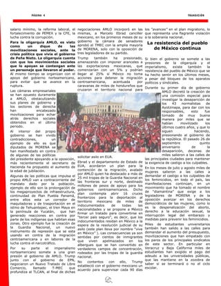 PÁGINA 4 TRANSICIÓN
salario mínimo, la reforma laboral, el
fortalecimiento de PEMEX y la CFE, la
lucha contra la corrupción.
Para la oligarquía AMLO, es visto
como un dique de las
movilizaciones sociales, ante la
crisis política que vivía el gobierno
de Peña Nieto. La oligarquía cuenta
con que los movimientos sociales
que lo apoyan se contengan ante
un personaje que llevaron al poder.
Al mismo tiempo se organizan con el
apoyo del gobierno norteamericano,
para evitar que se avance en la
ruptura.
Las cámaras empresariales
se han opuesto duramente
a AMLO, obstaculizando
sus planes de gobierno y
los sectores de derecha
han encabezado
movilizaciones para echar
atrás derechos sociales
obtenidos en el último
periodo.
Al interior del propio
gobierno se han vivido
contradicciones, un
ejemplo de ello es que
diputados de MORENA se
han manifestado en contra
de algunas de las políticas
del presidente apoyando a la oposición,
más recientemente el secretario de
Hacienda ha propuesto el aumento de
la edad de jubilación.
Algunas de las políticas que impulsa el
propio AMLO van a contracorriente del
mandato dado por la población,
ejemplo de ello son la prolongación de
los megaproyectos de infraestructura,
continuidad de Plan Puebla Panamá,
entre ellos esta un corredor de
maquiladoras y de trasportación en el
istmo de Tehuantepec, el tren Maya en
la península de Yucatán, que han
generado reacciones en contra por
parte de los indígenas que habitan esas
zonas. Otro ejemplo fue la creación de
la Guardia Nacional, un nuevo
instrumento de represión que se esta
usando en contra de la migración
centroamericana y en labores de la
lucha contra el narcotráfico.
Por su parte el imperialismo
norteamericano somete a una gran
presión al gobierno de AMLO. Trump
junto con el gobierno de EPN,
negociaron un Nuevo Tratado de Libre
Comercio, llamado T-MEC que
profundiza al TLCAN, al final de dichas
negociaciones AMLO incorporó en las
mismas, a Marcelo Ebrad canciller
mexicano, en los primeros meses de su
gobierno la cámara de senadores
aprobó el TMEC con la amplia mayoría
de MORENA, solo con la oposición de
tres legisladores de su partido.
Trump también ha presionado,
amenazando con imponer aranceles a
las exportaciones mexicanas, que
comenzarían con un 5% y podrían
llegar al 25% sí México no toma
acciones para detener la migración
centroamericana, acentuada por
caravanas de miles de hondureños que
cruzaron el territorio nacional para
solicitar asilo en EUA.
Ebrad y el departamento de Estado de
EUA, acordaron un plan para la
contención de la migración, avalado
por AMLO quien ha destacado a más de
25 mil tropas de la Guardia Nacional en
las fronteras sur y norte, destinado
millones de pesos de apoyo para los
gobiernos centroamericanos. Dicho
plan contempla abrir 16 cruces
fronterizos para la deportación al
territorio mexicano de miles de
indocumentados de todas las
nacionalidades y se propone a México
firmar un tratado para convertirse en
“tercer país seguro”, es decir, que los
indocumentados residan en México a la
espera de la resolución judicial de su
asilo (este plan lleva por nombre “vive
en México” ). Las consecuencias ya son
sentidas por cientos de inmigrantes
que viven apelmazados en los
albergues que se han convertido en
verdaderos campos de concentración,
rodeados por las tropas de la guardia
nacional.
No contentos con ello, Trump
estableció con el gobierno mexicano un
acuerdo para supervisar cada 90 días
los “avances” en el plan migratorio, lo
que representa una flagrante violación
a la soberanía nacional.
La resistencia del pueblo
de México continua
Si bien el gobierno se somete a las
presiones de la oligarquía y el
imperialismo, existe también la
resistencia del pueblo de México que se
ha hecho sentir en los últimos meses,
a pesar del bloqueo de los aparatos
políticos y sindicales.
Durante su primer día de gobierno
AMLO decretó la creación de
una comisión especial para
investigar la desaparición de
los 43 normalistas de
Ayotzinapa, para dar con los
responsables, esto fue
tomado de muy buena
manera por miles que se
habían movilizado los
últimos cuatro años, y que lo
siguen haciendo,
presionando al gobierno de
la república. El pasado 26 de
septiembre quinto
aniversario de la
desaparición, decenas de
miles salieron a las calles de
las principales ciudades para mantener
la exigencia de castigo a los culpables.
En los meses de julio y agosto miles de
mujeres salieron a las calles a
demandar el castigo a los culpables de
los feminicidios, en todo el país, las
manifestaciones continúan, en un
movimiento que ha tomado el nombre
de “diamantina” que exige a los
legisladores de MORENA y de la
oposición avanzar en los derechos
democráticos de las mujeres, como lo
es la despenalización del aborto,
derecho a la educación sexual, la
interrupción legal del embarazo y
medidas para prevenir los feminicidios.
Miles de estudiantes universitarios
también han salido a las calles para
demandar el aumento del presupuesto,
movilizaciones que han empatado con
los paros de los principales sindicatos
de este sector. En particular en
Veracruz y Baja California miles de
estudiantes han exigido el pago del
adeudo a las universidades públicas,
que las mantiene en la zozobra de
saber si se terminará o no el ciclo
escolar.
 
