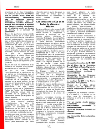 PÁGINA 6 TRANSICIÓN
organizada de la clase trabajadora,
los profesores de la CNTE mostraron
que es posible echar atrás las
contrarreformas. Demostraron
que no debemos esperar,
debemos arrancar con la
movilización nuestras demandas,
aunque esto incomode a aquellos
que llaman a confiar ciegamente
en el gobierno, darle un cheque
en blanco, o se adecuan al
posibilismo.
Es por ello que hemos comprometido
nuestras fuerzas en la acción para
lograr la construcción de una central
sindical independiente, instrumento
para la defensa de los derechos de los
trabajadores, por ello apoyamos la
construcción del SNTIS y de la Nueva
Central de Trabajadores, impulsada
por el SME, y luchamos para crear
nuevos sindicatos o democratizar los
existentes, con la intención de crear
un polo de organización
independiente, al mismo tiempo que
nos solidarizamos con todos los
sectores de la clase obrera que
enfrentan ataques de la patronal y del
gobierno.
Es por ello que nos adherimos a las
luchas de las mujeres y los jóvenes,
apostamos por su organización.
Es por eso que estamos
comprometidos en la construcción de
un partido de trabajadores para el
pueblo de México, un Partido Obrero
independiente, que retome las
demandas de la población y las
exprese en la arena política, en las
colonias, en las escuelas y centros de
trabajo, que llame a la unidad en la
movilización. Por ello somos
militantes activos de la Organización
Política del Pueblo y los Trabajadores
(OPT) luchando porque esta se
convierta en el germen de la
herramienta política que el pueblo de
México necesita.
Para nosotros la LCI, el primer paso
para lograr nuestros objetivos
revolucionarios, es lograr la
independencia de clase, es decir
generar la conciencia en los
trabajadores de su fuerza y de que
sus intereses son contrarios a los de
las direcciones y partidos burgueses.
Consideramos que en este momento
son la NCT y la OPT los instrumentos
para llevar adelante esta tarea. Las
condiciones podrían cambiar en un
futuro, pero evaluamos que estos
referentes son un punto de apoyo en
esta tarea, sin excluir que los
acontecimientos se desarrollen y
surjan nuevas formas de
agrupamientos.
Las tareas de la LCI en la
lucha de clases en
México.
Comprometidos en estas tareas la LCI
ha actuado en la lucha de clases viva,
hemos enviado a compañeros a
Matamoros y discutido con los
obreros, quienes retomaron la
necesidad de disputar el poder político
y hacer una campaña de denuncia en
la arena electoral, presentando
candidatos obreros sin registro en las
elecciones locales, convirtiéndose en
la segunda y tercera fuerza electoral
en los distritos donde se presentaron.
En Baja California, discutimos con los
compañeros de la OPT y de otros
agrupamientos para la presentación
de candidaturas independientes con la
plataforma de los movimientos de
resistencia, obteniendo miles de
firmas y un regidor militante de la
OPT en Tecate. Ciudad donde
participamos en la construcción de
sindicatos independientes y en todo el
estado por la constitución de la NCT
En Chiapas y todo el sureste
participamos de las movilizaciones de
la CNTE por la abrogación,
combatimos codo a codo la represión
gubernamental y organizamos las
resistencias del pueblo chiapaneco y
la construcción de la OPT y NCT.
En todos los lugares donde actuamos
nuestras camaradas mujeres, están
comprometidas en la lucha por sus
derechos y contra los feminicidios,
combatiendo las ideas del feminismo
burgués llamando a la unidad de
clase.
Nuestros camaradas jóvenes se
destacan en la lucha por el pago de
los adeudos a las universidades por el
aumento del presupuesto a toda la
educación y hemos emprendido la
tarea de reclutar para formar un
grupo de la Alianza Internacional de
Jóvenes por el Socialismo (AIJS),
fundada en el Encuentro internacional
de jóvenes revolucionarios impulsado
por el CORCI en Paris.
Siguiendo nuestra vocación
internacionalista, nos coordinamos
con nuestra sección hermana
norteamericana Socialist Organizer,
para llevar adelante la lucha
binacional, por los derechos a ambos
lados de la frontera. Nos
manifestamos en apoyo a los
procesos revolucionarios en todo el
mundo, con actos de solidaridad y
eventos difundimos las luchas del
pueblo palestino, del pueblo catalán,
del pueblo puertorriqueño y
ecuatoriano. Nos pronunciamos por la
liberación de todos los presos políticos
en Argelia, y seguimos atentamente
los desarrollos de estos procesos.
Y a nivel nacional impulsamos la
campaña de firmas de la carta abierta
a AMLO, para que se retire del T-MEC,
y rechace la política migratoria de
Trump, Esta nuestra campaña central
tiene la intención de dialogar con los
millones que depositaron su voto por
AMLO, para que exijamos se cumpla
con el mandato que la población le dio
el 1 de julio. Nuestra intención es
agrupar en igualdad de circunstancias
a todos aquellos dispuestos a luchar
por las demandas de la población, por
la ruptura con los mandatos del
imperialismo.
¡Abrogación inmediata del T-MEC!
¡No al Muro de la Vergüenza
Trump! ¡Abajo el Pacto Migratorio!
¡Unidad de la clase obrera
centroamericana, mexicana y
estadounidense!
¡Abrogación de las Reformas
estructurales comenzando con la
Reforma energética!
¡A construir la OPT y la Nueva
Central de Trabajadores!
¡Unidad de la clase obrera
mexicana por la defensa de
nuestra independencia sindical y
política!
Compañeros, te invitamos a unirte a
la LCI (CORCI), y a luchar por un
futuro para la humanidad, te
invitamos a unirte a la lucha por el
socialismo.
“Por un mundo donde seamos
socialmente iguales,
humanamente diferentes y
totalmente libres.”
“Quien no se mueve no siente las
cadenas.”
Combativamente
Liga Comunista Internacionalista
(CORCI)
 