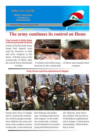 The Electronic Newsletter for Syrian News NO0 )170( 2013/7/10
Syrian Arab Republic
Ministry of Information
The Directorate of
Electronic Information
Page NO.1
The army continues its control on Homs
Unites of Syrian Arab Army
found four tunnels were
used by terrorists to hide
and store weapons in the
farms of Kafar Aaya in the
countryside of Homs after
the armed forces dominated
on them.
Syrian army forces in Aleppo
and its countryside confront-
ed a terrorist groups attempt-
ed to infiltrate into some safe
areas at the southern-western
countryside, it also destroyed
Four tunnels in Kafar Aaya
inthecountrysideofHoms
Army forces continue operations at Aleppo
A military unit killed many
terrorists in the countryside
of Homs and smashed their
weapons.
their hideouts and gather-
ings, including ammunition
and weapons. At the north-
ern countryside, a military
unit eliminated on a terrorist
group and destroyed terror-
ists’ hideouts, army forces
also clashed with terrorist in
Al-Rashdeen neighborhood,
and in Aleppo Central prison
surroundings, inflicted them
heavy losses.
 