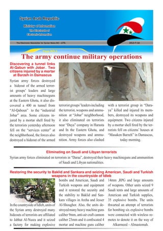 The Electronic Newsletter for Syrian News NO0 )175( 2013/7/16
Syrian Arab Republic
Ministry of Information
The Directorate of
Electronic Information
Page NO.1
The army continue military operations
Restoring the security to Baklid and Sankara and seizing American, Saudi and Turkish
weapons in the countryside of Idleb
Eliminating on Saudi and Libyan terrorists
Syrian army forces destroyed
a hideout of the armed terror-
ist groups’ leaders and large
amounts of heavy machineguns
at the Eastern Ghota, it also dis-
covered a 400 m tunnel from
“Al-Qaboun” to the “industrial
Jobar” area. Some citizens in-
jured by a mortar shell fired by
the terrorists yesterday afternoon
fell on the “services center” at
the neighborhood, the forces also
destroyed a hideout of the armed
InthecountrysideofIdleb,unitsof
the Syrian army destroyed many
hideouts of terrorists are affiliated
to Jabhat Al-Nusra and it seized
a factory for making explosive
Discovering a tunnel links
Al-Qabun with Jobar.. Two
citizens injured by a mortar
at Barzeh in Damascus
terroristgroups’leadersincluding
the terrorist, weapons and ammu-
nition at “Jobar” neighborhood,
it also eliminated on terrorists
near “Daya” company in Harasta
and In the Eastern Ghota, and
destroyed weapons and ammu-
nition. Army forces also clashed
bombs and American, Saudi and
Turkish weapons and equipment
and it restored the security and
the stability to Baklid and San-
kara villages in Areha and Jesser
Al-Shoughor. Also, the units de-
stroyed many heavy machine guns
caliber 9mm, anti-air craft cannon
caliber 23mm and it confiscated 4
mortar and machine guns caliber
Syrian army forces eliminated on terrorists in “Daraa”, destroyed their heavy machineguns and ammunition
of Saudi and Libyan nationalities.
with a terrorist group in “Dara-
ya” killed and injured its mem-
bers, destroyed its weapons and
equipment. Two citizens injured
by a mortar shell fired by the ter-
rorists fell on citizens’ houses at
“Masaken Barzeh” in Damascus,
today morning.
14mm ,RPG and large amounts
of weapons. Other units seized 9
Saudi tents and large amounts of
American and Turkish supplies,
35 explosive bombs. The units
thwarted an attempt of terrorists
for bombing six explosive bombs
were connected with wireless re-
motes to denote it on the way of
Alkarmeed – Almastomah.
 