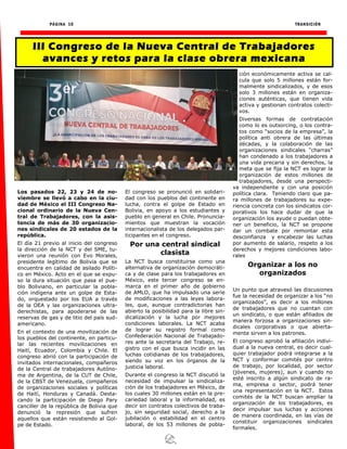 PÁGINA 10 TRANSICIÓN
Los pasados 22, 23 y 24 de no-
viembre se llevó a cabo en la ciu-
dad de México el III Congreso Na-
cional ordinario de la Nueva Cen-
tral de Trabajadores, con la asis-
tencia de más de 30 organizacio-
nes sindicales de 20 estados de la
república.
El día 21 previo al inicio del congreso
la dirección de la NCT y del SME, tu-
vieron una reunión con Evo Morales,
presidente legítimo de Bolivia que se
encuentra en calidad de asilado Políti-
co en México. Acto en el que se expu-
so la dura situación que pasa el pue-
blo Boliviano, en particular la pobla-
ción indígena ante un golpe de Esta-
do, orquestado por los EUA a través
de la OEA y las organizaciones ultra-
derechistas, para apoderarse de las
reservas de gas y de litio del país sud-
americano.
En el contexto de una movilización de
los pueblos del continente, en particu-
lar las recientes movilizaciones en
Haití, Ecuador, Colombia y Chile. El
congreso abrió con la participación de
invitados internacionales, compañeros
de la Central de trabajadores Autóno-
ma de Argentina, de la CUT de Chile,
de la CBST de Venezuela, compañeros
de organizaciones sociales y políticas
de Haití, Honduras y Canadá. Desta-
cando la participación de Diego Pary
canciller de la república de Bolivia que
denunció la represión que sufren
aquellos que están resistiendo al Gol-
pe de Estado.
El congreso se pronunció en solidari-
dad con los pueblos del continente en
lucha, contra el golpe de Estado en
Bolivia, en apoyo a los estudiantes y
pueblo en general en Chile. Pronuncia-
mientos que muestran la vocación
internacionalista de los delegados par-
ticipantes en el congreso.
Por una central sindical
clasista
La NCT busca constituirse como una
alternativa de organización democráti-
ca y de clase para los trabajadores en
México, este tercer congreso se en-
marca en el primer año de gobierno
de AMLO, que ha impulsado una serie
de modificaciones a las leyes labora-
les, que, aunque contradictorias han
abierto la posibilidad para la libre sin-
dicalización y la lucha por mejores
condiciones laborales. La NCT acaba
de lograr su registro formal como
Confederación Nacional de Trabajado-
res ante la secretaria del Trabajo, re-
gistro con el que busca incidir en las
luchas cotidianas de los trabajadores,
siendo su voz en los órganos de la
justicia laboral.
Durante el congreso la NCT discutió la
necesidad de impulsar la sindicaliza-
ción de los trabajadores en México, de
los cuales 30 millones están en la pre-
cariedad laboral y la informalidad, es
decir sin contratos colectivos de traba-
jo, sin seguridad social, derecho a la
jubilación o estabilidad en el centro
laboral, de los 53 millones de pobla-
ción económicamente activa se cal-
cula que solo 5 millones están for-
malmente sindicalizados, y de esos
solo 3 millones están en organiza-
ciones auténticas, que tienen vida
activa y gestionan contratos colecti-
vos.
Diversas formas de contratación
como lo es outsorcing, o los contra-
tos como “socios de la empresa”, la
política anti obrera de las últimas
décadas, y la colaboración de las
organizaciones sindicales “charras”
han condenado a los trabajadores a
una vida precaria y sin derechos, la
meta que se fija la NCT es lograr la
organización de estos millones de
trabajadores, desde una perspecti-
va independiente y con una posición
política clara. Teniendo claro que pa-
ra millones de trabajadores su expe-
riencia concreta con los sindicatos cor-
porativos los hace dudar de que la
organización los ayude o puedan obte-
ner un beneficio, la NCT se propone
dar un combate por remontar esta
desconfianza y encabezar las luchas
por aumento de salario, respeto a los
derechos y mejores condiciones labo-
rales
Organizar a los no
organizados
Un punto que atravesó las discusiones
fue la necesidad de organizar a los “no
organizados”, es decir a los millones
de trabajadores que no cuentan con
un sindicato, o que están afiliados de
manera forzosa a organizaciones sin-
dicales corporativas o que abierta-
mente sirven a los patrones.
El congreso aprobó la afiliación indivi-
dual a la nueva central, es decir cual-
quier trabajador podrá integrarse a la
NCT y conformar comités por centro
de trabajo, por localidad, por sector
(jóvenes, mujeres), aun y cuando no
esté inscrito a algún sindicato de ra-
ma, empresa o sector, podrá tener
una representación en la NCT. Estos
comités de la NCT buscan ampliar la
organización de los trabajadores, es
decir impulsar sus luchas y acciones
de manera coordinada, en las vías de
constituir organizaciones sindicales
formales.
III Congreso de la Nueva Central de Trabajadores
avances y retos para la clase obrera mexicana
 