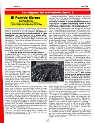 PÁGINA 16 TRANSICIÓN
Los orígenes del movimiento obrero 3
En nuestro artículo anterior, vimos cómo el discurso inau-
gural de la Asociación Internacional de Trabajadores vin-
culaba la afirmación de que “la conquista del poder po-
lítico se ha convertido en el primer deber de la clase
trabajadora” con “los esfuerzos por organizar políti-
camente el partido de los trabajadores” y que esta
necesidad de que los trabajadores tengan una Partido es
internacional , igual que la necesidad de que estos formen
sus sindicatos.
Las condiciones bajo las cuales se forman los sindicatos y
los partidos varían según la historia de cada país. Esto lle-
va a diferentes relaciones entre estas dos formas de orga-
nización de la clase trabajadora... Las formas nacionales
de lucha de clases pueden tomar otros caminos.
El Liga por una representación laboral
A fines del siglo XIX, Inglaterra era el país capitalista más
poderoso del mundo y el más avanzado. Lo que significa
que también es en Inglaterra donde el mayor número de
trabajadores se concentra en grandes industrias. Los
años 1880-1890 vieron una ola de
huelgas y la organización de cien-
tos de miles de trabajadores no
calificados, trabajadores en indus-
t r i a s d e l o s m u e l l e s ,
del transporte, etc.
Es en el marco de este movimiento
que cristaliza las aspiraciones de
una representación política inde-
pendiente de la clase trabajadora.
Hasta entonces, la tendencia era
votar por los partidos burgueses en
nombre del hecho de que llevaban
a cabo reformas, como fue el caso
del Partido Liberal.
Ciertamente, desde el comienzo de su organización como
clase, y por lo tanto de su organización sindical, la clase
obrera británica también había conocido lo que podría des-
cribirse como el primer partido político de la clase trabaja-
dora, a saber, el movimiento cartista. Pero este había sido
derrotado y prácticamente había desaparecido en la ola de
reacción que invadió toda Europa después del fracaso de
las revoluciones de 1848. Fue hacia fines del siglo XIX
cuando se reafirmó la tendencia a constituir un partido de
la clase trabajadora. bEn 1867, un año antes del Congreso
de Sindicatos, que puede considerarse el primer congreso
nacional, aparece un llamado de los líderes sindicales para
llevar un” Laborista al Parlamento”.
Luego, en 1869, aparece la Liga de Representación Labo-
ral. Sí ,en 1874 dos mineros, líderes de su sindicato, son
elegidos por primera vez en el Parlamento, pero fue con
el apoyo del partido liberal burgués.
La Liga de Representación Laboral no oculta su apoyo a los
liberales, por lo que aparecerán candidatos y elegidos lla-
mados Lib-Lab (ambos liberales / laboristas).
A partir de entonces, el debate sobre la necesidad de
construir una representación política real de la clase
trabajadora respaldada por los sindicatos y romper
con la burguesía iba a tomar una nueva dimensión.
Aparecen varias organizaciones que afirman ser del socia-
lismo, incluida la Liga de Emancipación del Trabajo en Lon-
dres, la Federación Socialdemócrata, que afirma ser mar-
xista, los fabianos, que incluyen muchos intelectuales de la
clase media, y especialmente el Partido Laborista Indepen-
diente (ILP) fundado por el minero James Keir Hardie. Este
último desempeñará un papel de liderazgo en la lucha por
la representación laboral independiente.
En abril de 1899, el Congreso de las Trade Unions (TUC)
recibió, por iniciativa de los sindicatos de ferroviarios y
trabajadores portuarios, una resolución que proponía
constituir el Comité de Representación Laboral. El debate
fue largo y animado. Algunos delegados argumentaron en
contra, ya que tal aventura política dividiría a la sociedad.
Al final, fue adoptado por 546,000 votos contra 434,000,
ante el aplauso de sus partidarios.
Diez meses después, los días 26 y 27 de febrero de 1900,
para implementar esta decisión, 129 delegados se reúnen
en Londres. Cuarenta y un delegados representaban a los
sindicatos, siete consejos sindicales
locales, los otros delegados repre-
sentaban a las tres organizaciones
políticas socialistas existentes.
El informe introductorio encontró
que una gran proporción del movi-
miento obrero organizado recurría
a la acción política. Keir Hardie
presentará la resolución funda-
cional del Comité de Represen-
tación Laboral (LRC). Este último
es responsable de organizar el apo-
yo a los candidatos que se manten-
drán independientes de los libera-
les, siempre que estos candidatos
estén sindicalizados y se postulen como candidatos, luego
de ser elegidos por el mandato sindical.
El partido político de la clase obrera británica se constituye
así como una proyección política de la organización sindi-
cal y en una relación orgánica con ella.
Los comienzos son modestos. Sin embargo, en las eleccio-
nes anticipadas de 1900, Keir Hardy fue elegido para Ga-
les. El LRC, que tenía 350,000 miembros en 1901, aumen-
tó a 450,000 en 1902 y 850,000 en 1903. En 1906, el LRC
presentó a sus candidatos a elección y ganó 29 escaños.
A raíz de las elecciones, el 15 de febrero de 1906, el Con-
greso del LRC decidió adoptar el nombre de Partido Labo-
rista contra los partidos de la capital y anunció que
900,000 sindicalistas son adherentes.
El cronograma, entonces establecido, es que el Congreso
TUC siempre precede al de los laboristas, que se supone
que debe ordenar sobre la base de las demandas formula-
das en los sindicatos. La realidad de este mandato y su
respeto son otra historia .
El Partido Obrero
Jean-PierreBarrois
Textos extraídos del periódico del POID (Francia)
La Tribune Des Travailleurs 1978, 17 de junio de 2019
 