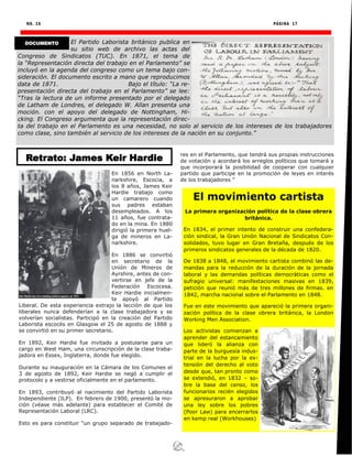 NO. 16 PÁGINA 17
El Partido Laborista británico publica en
su sitio web de archivo las actas del
Congreso de Sindicatos (TUC). En 1871, el tema de
la “Representación directa del trabajo en el Parlamento” se
incluyó en la agenda del congreso como un tema bajo con-
sideración. El documento escrito a mano que reproducimos
data de 1871. Bajo el título: “La re-
presentación directa del trabajo en el Parlamento” se lee:
“Tras la lectura de un informe presentado por el delegado
de Latham de Londres, el delegado W. Allan presenta una
moción. con el apoyo del delegado de Nottingham, Hi-
cking. El Congreso argumenta que la representación direc-
ta del trabajo en el Parlamento es una necesidad, no solo al servicio de los intereses de los trabajadores
como clase, sino también al servicio de los intereses de la nación en su conjunto.”
DOCUMENTO
En 1856 en North La-
narkshire, Escocia, a
los 8 años, James Keir
Hardie trabajo como
un camarero cuando
sus padres estaban
desempleados. A los
11 años, fue contrata-
do en la mina. En 1880
dirigió la primera huel-
ga de mineros en La-
narkshire.
En 1886 se convirtió
en secretario de la
Unión de Mineros de
Ayrshire, antes de con-
vertirse en jefe de la
Federación Escocesa.
Keir Hardie inicialmen-
te apoyó al Partido
Liberal. De esta experiencia extrajo la lección de que los
liberales nunca defenderían a la clase trabajadora y se
volverían socialistas. Participó en la creación del Partido
Laborista escocés en Glasgow el 25 de agosto de 1888 y
se convirtió en su primer secretario.
En 1892, Keir Hardie fue invitado a postularse para un
cargo en West Ham, una circunscripción de la clase traba-
jadora en Essex, Inglaterra, donde fue elegido.
Durante su inauguración en la Cámara de los Comunes el
3 de agosto de 1892, Keir Hardie se negó a cumplir el
protocolo y a vestirse oficialmente en el parlamento.
En 1893, contribuyó al nacimiento del Partido Laborista
Independiente (ILP). En febrero de 1900, presentó la mo-
ción (véase más adelante) para establecer el Comité de
Representación Laboral (LRC).
Esto es para constituir “un grupo separado de trabajado-
res en el Parlamento, que tendrá sus propias instrucciones
de votación y acordará los arreglos políticos que tomará y
que incorporará la posibilidad de cooperar con cualquier
partido que participe en la promoción de leyes en interés
de los trabajadores ”
El movimiento cartista
La primera organización política de la clase obrera
británica.
En 1834, el primer intento de construir una confedera-
ción sindical, la Gran Unión Nacional de Sindicatos Con-
solidados, tuvo lugar en Gran Bretaña, después de los
primeros sindicatos generales de la década de 1820.
De 1838 a 1848, el movimiento cartista combinó las de-
mandas para la reducción de la duración de la jornada
laboral y las demandas políticas democráticas como el
sufragio universal: manifestaciones masivas en 1839,
petición que reunió más de tres millones de firmas. en
1842, marcha nacional sobre el Parlamento en 1848.
Fue en este movimiento que apareció la primera organi-
zación política de la clase obrera británica, la London
Working Men Association.
Los activistas comienzan a
aprender del estancamiento
que lideró la alianza con
parte de la burguesía indus-
trial en la lucha por la ex-
tensión del derecho al voto
desde que, tan pronto como
se extendió, en 1832 – so-
bre la base del censo, los
funcionarios recién elegidos
se apresuraron a aprobar
una ley sobre los pobres
(Poor Law) para encerrarlos
en kemp real (Workhouses)
Retrato: James Keir Hardie
 