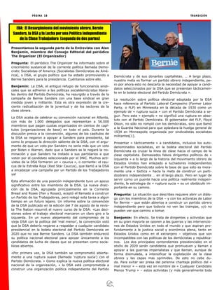 PÁGINA 18 TRANSICIÓN
Presentamos la segunda parte de la Entrevista con Alan
Benjamin, miembro del Consejo Editorial del periódico
The Organizer (El Organizador)
Pregunta: El periódico The Organizer ha informado sobre el
crecimiento sustancial de la corriente política llamada Demo-
cratic Socialistas of America (Socialistas Demócratas de Amé-
rica), o DSA, el grupo político que ha estado promoviendo a
Bernie Sanders para la presidencia. Cuéntanos sobre ello.
Benjamin: La DSA, el antiguo refugio de funcionarios sindi-
cales que se adhieren a las políticas socialdemócratas libera-
les dentro del Partido Demócrata, ha resurgido a través de la
campaña de Bernie Sanders con una base sindical en gran
medida joven y militante. Esta es otra expresión de la cre-
ciente radicalización de la juventud y de los sectores de la
clase obrera.
La DSA acaba de celebrar su convención nacional en Atlanta,
con más de 1.000 delegados que representan a 56.000
miembros que pagan cuotas organizados en cientos de capí-
tulos (organizaciones de base) en todo el país. Durante la
discusión previa a la convención, algunos de los capítulos de
la DSA se negaron a apoyar a Sanders para presidente, tal
como lo propuso la dirección saliente de la DSA, con el argu-
mento de que un voto por Sanders no sería más que un voto
por Biden o Warren, dado que a Sanders se le negará la no-
minación y que Sanders ha instado a sus partidarios a que
voten por el candidato seleccionado por el DNC. Muchos acti-
vistas de la DSA formaron un « caucus », o corriente: el cau-
cus de la Estrella Roja (Red Star Caucus), que llamó a la DSA
a encabezar una campaña por un Partido de los Trabajadores
ya!
Esta afirmación de una posición independiente tuvo un apoyo
significativo entre los miembros de la DSA. La nueva direc-
ción de la DSA, agrupada principalmente en la Corriente
Bread and Roses (Pan y Rosas), aceptó el llamado a construir
un Partido de los Trabajadores, pero relegó esta tarea a algún
tiempo en un futuro lejano. Un informe sobre la convención
de la DSA publicado en la edición del 7 de agosto de la revis-
ta The Nation resumió el nuevo curso de la DSA: «Las deci-
siones sobre el trabajo electoral marcaron un claro giro a la
izquierda. En un nuevo alejamiento del compromiso de la
vieja DSA con la política del ‘mal menor’, la convención votó
que la DSA debería negarse a respaldar a cualquier candidato
presidencial en la boleta electoral del Partido Demócrata en
2020 que no sea Bernie Sanders. La DSA también endureció
su política nacional electoral para apoyar únicamente a los
candidatos de lucha de clases que se presentan como socia-
listas abiertos.
«Por primera vez, la DSA también se comprometió abierta-
mente a una ruptura suave (llamada ‘ruptura sucia’) con el
Partido Demócrata. » Como explica la nueva política electoral
nacional de la organización, « la DSA está comprometida a
construir una organización política independiente del Partido
Demócrata y de sus donantes capitalistas. … A largo plazo,
nuestra meta es formar un partido obrero independiente, pe-
ro por ahora esto no descarta la necesidad de apoyar a candi-
datos seleccionados por la DSA que se presentan tácticamen-
te en la boleta electoral del Partido Demócrata ».
La resolución sobre política electoral adoptada por la DSA
hace referencia al Partido Laboral Campesino (Farmer Labor
Party, o FLP) en Minnesota en la década de 1930 como un
ejemplo de « ruptura sucia » con el Partido Demócrata a se-
guir. Pero este « ejemplo » no significó una ruptura en abso-
luto con el Partido Demócrata. El gobernador del FLP, Floyd
Olson, no sólo no rompió con los demócratas, sino que llamó
a la Guardia Nacional para que aplastara la huelga general de
1934 en Minneapolis organizada por sindicalistas socialistas
militantes[1].
Presentar « tácticamente » a candidatos, inclusive los auto-
denominados socialistas, en la boleta electoral del Partido
Demócrata es cruzar la línea de clase hacia el campo de la
clase capitalista. Demasiados falsos dirigentes políticos de «
izquierda » a lo largo de la historia del movimiento obrero de
Estados Unidos han enlazado a luchadores independientes
con el Partido Demócrata sobre la base de que esto es mera-
mente una « táctica » hacia la meta de construir un parti-
doobrero independiente … en el largo plazo. Pero en lugar de
servir como un puente hacia una política realmente indepen-
diente, la estrategia de « ruptura sucia » es un obstáculo im-
portante en su camino.
Pregunta: La situación que describes requiere abrir un diálo-
go con los miembros de la DSA – y con los activistas de Labor
for Bernie – que están abiertos a construir un partido obrero
independiente pero que todavía no ven las trampas, y/o no
pueden ver que camino a tomar.
Benjamin: En efecto. Se trata de dirigentes y activistas que
en su gran mayoría se oponen a las guerras y las intervencio-
nes de Estados Unidos en todo el mundo y que aspiran pro-
fundamente a la justicia social y económica plena, tanto en
Estados Unidos como en el extranjero – objetivos que son
incompatibles con las políticas de los demócratas y republica-
nos. Los dos principales contendientes presidenciales en el
otoño de 2020 serán candidatos que promueven y llaman a
apoyar a las guerras imperialistas y que llaman, aunque de
forma disimulada, a intensificar la explotación de la clase
obrera y las capas mas oprimidas. De esto no cabe du-
da. Para evitar ser presa del perenne chantaje político del «
mal menor » – esta vez en nombre de « Cualquier Candidato
Menos Trump » – estos activistas (y más generalmente toda
EUA: El Resurgimiento del movimiento obrero, Bernie
Sanders, la DSA y la Lucha por una Política Independiente
de la Clase Trabajadora (segunda de dos partes)
 