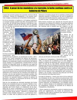 Constructores de la Organización Política del Pueblo y los Trabajadores (OPT)
A pesar del aumento gradual de la pensión mínima el 26 de
noviembre, millones de trabajadores y los jóvenes conti-
núan huelgas y protestas por la Asamblea Constituyente.
El 26 de noviembre, el gobierno y el Congreso aprobaron
un aumento gradual, durante tres años, de la pensión míni-
ma al 50%, de 100 000 Pesos Chilenos a 150 000 por mes,
para los jubilados mayores de 80 años. Para los jubilados
de 75 a 79 años, el aumento será del 30% y del 25% para
los menores de 75
años. La coalición
de doscientas orga-
nizaciones popula-
res y sindicales,
Unidad Social, había
pedido a los parla-
mentarios que vota-
ran contra este
proyecto por el cual
el gobierno de Piñe-
ra afirma que
"responde" a la mo-
vilización de traba-
jadores y jóvenes
que surgió hace
cincuenta días.
El 30 de noviembre,
preparándose para
su reunión con el gobierno, la coordinación de NO + AFP *
publicó una "nueva propuesta de sistema de pensiones"
que, en nombre de la lucha por un sistema de pensiones
basado en la solidaridad, acepta la continuación del sistema
actual. basado en la capitalización, transformando el actual
Instituto de Seguridad Social, el organismo que paga las
pensiones, en Administradores de fondos de pensiones es-
tatales (AFP).
El 4 de diciembre, la Cámara de Diputados aprobó, con los
votos de la mayoría de los miembros del Frente Amplio y la
abstención de la mayoría de los miembros del Partido Co-
munista, una ley que penaliza las protestas sociales. Una
ley que penaliza las huelgas y cualquier acto de autodefen-
sa frente a la represión policial, y autoriza la captura de
personas o vehículos, la confiscación de tierras, con penas
de hasta cinco años de prisión.
Esta ley fue aprobada por diecisiete diputados del Frente
Amplio con el pretexto de que es necesario "facilitar el tra-
bajo de los bomberos contra el saqueo". Este voto de los
diputados del Frente Amplio y la abstención de los dipu-
tados del PC fueron condenados el 5 de diciembre por la
Unidad Social como un acto de alta traición contra el pue-
blo, la Unidad Social declaró: "Hacemos un llamado para
rechazar estas medidas represivas (...), permanecer movi-
lizado, no ceder ante la política de terror del gobierno y
estimular la iniciativa popular de la asamblea constituyente
soberana conjunta y multinacional, así como la plataforma
social para las transformaciones urgentes que hemos pues-
to sobre la mesa " (Unidad Social, 5 de diciembre).
Estos hechos muestran que, después de cincuenta días de
movilización de millones de chilenos, los partidos políticos,
incluidos el Partido Socialista, el Frente Amplio y la PC, es-
tán haciendo todo lo posible para dar oxígeno a un go-
bierno que represen-
ta solo el 4.6% de la
población, según las
encuestas oficiales.
Los líderes de la
coordinación de NO
+ AFP participan en
esta confusión sobre
el tema de la pensión
mínima. Si bien es
parte de Unidad So-
cial, que ha incluido
en su plataforma el
requisito de una pen-
sión mínima de
500,000 pesos, la
coordinación de NO
+ AFP se contenta
con avanzar en la
cifra de uno Pensión mínima de 308, 525 pesos .
La Alianza de Trabajadores y Estudiantes explica: "Desde
1981, la mayoría de la población se ha visto obligada a
aceptar el sistema de pensiones AFP, que les prometió un"
oasis "al final de su vida laboral. Durante treinta años
(después del final de la dictadura de Pinochet, desde 1989,
nota del editor), todos los partidos políticos han hecho todo
lo posible para nunca cuestionar esta realidad. Sin embar-
go, el sistema AFP nunca tuvo otro objetivo que el de robar
parte de sus salarios a los trabajadores para aumentar el
capital y, por lo tanto, nunca fue otra cosa que una forma
de privatización del Seguridad Social. "
Fue bajo la dictadura, y dentro del marco de las institucio-
nes heredadas de ella, que millones de pensionistas chile-
nos fueron reducidos a la pobreza por los fondos de pensio-
nes. Al barrer estas instituciones, para la Asamblea Consti-
tuyente Soberana, los trabajadores y los jubilados impon-
drán un sistema basado en la solidaridad y distribución de
los trabajadores, explican los activistas de la Alianza de
Trabajadores y Estudiantes.
* Quien organiza la movilización contra el sistema de pen-
siones por capitalización, los fondos de pensiones AFP
(creados en 1981 bajo la dictadura) que reducen la mendi-
cidad de millones de jubilados.
CHILE: A pesar de las maniobras y la represión, la lucha continua contra el
Gobierno de Piñera
 